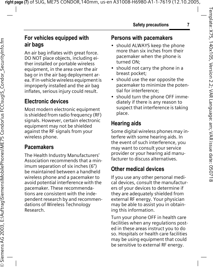 7Safety precautionsright page (7) of SUG, ME75 CONDOR,140mm, us-en A31008-H6980-A1-1-7619 (12.10.2005, &copy; Siemens AG 2003, E:\Auftrag\Siemens\MobilePhones\ME75 Condor\us FCC\sug\S_Condor_SecurityInfo.fmTemplate: X75, 140x105, Version 2.2; VAR Language: am; VAR issue date: 050718For vehicles equipped with air bagsAn air bag inflates with great force. DO NOT place objects, including ei-ther installed or portable wireless equipment, in the area over the air bag or in the air bag deployment ar-ea. If in-vehicle wireless equipment is improperly installed and the air bag inflates, serious injury could result.Electronic devicesMost modern electronic equipment is shielded from radio frequency (RF) signals. However, certain electronic equipment may not be shielded against the RF signals from your wireless phone.PacemakersThe Health Industry Manufacturers' Association recommends that a min-imum separation of six inches (6") be maintained between a handheld wireless phone and a pacemaker to avoid potential interference with the pacemaker. These recommenda-tions are consistent with the inde-pendent research by and recommen-dations of Wireless Technology Research.Persons with pacemakers&bull; should ALWAYS keep the phone more than six inches from their pacemaker when the phone is turned ON;&bull; should not carry the phone in a breast pocket;&bull; should use the ear opposite the pacemaker to minimize the poten-tial for interference;&bull; should turn the phone OFF imme-diately if there is any reason to suspect that interference is taking place.Hearing aids Some digital wireless phones may in-terfere with some hearing aids. In the event of such interference, you may want to consult your service provider or your hearing aid manu-facturer to discuss alternatives.Other medical devicesIf you use any other personal medi-cal devices, consult the manufactur-ers of your devices to determine if they are adequately shielded from external RF energy. Your physician may be able to assist you in obtain-ing this information.Turn your phone OFF in health care facilities when any regulations post-ed in these areas instruct you to do so. Hospitals or health care facilities may be using equipment that could be sensitive to external RF energy.