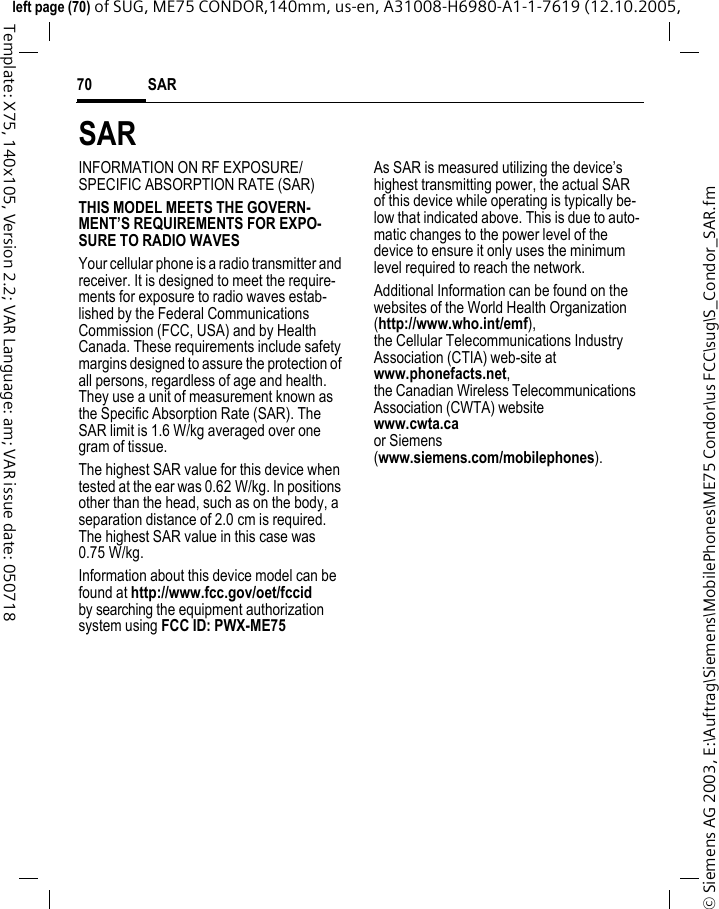 SAR70&copy; Siemens AG 2003, E:\Auftrag\Siemens\MobilePhones\ME75 Condor\us FCC\sug\S_Condor_SAR.fmleft page (70) of SUG, ME75 CONDOR,140mm, us-en, A31008-H6980-A1-1-7619 (12.10.2005, Template: X75, 140x105, Version 2.2; VAR Language: am; VAR issue date: 050718SARINFORMATION ON RF EXPOSURE/SPECIFIC ABSORPTION RATE (SAR)THIS MODEL MEETS THE GOVERN-MENT&rsquo;S REQUIREMENTS FOR EXPO-SURE TO RADIO WAVESYour cellular phone is a radio transmitter and receiver. It is designed to meet the require-ments for exposure to radio waves estab-lished by the Federal Communications Commission (FCC, USA) and by Health Canada. These requirements include safety margins designed to assure the protection of all persons, regardless of age and health. They use a unit of measurement known as the Specific Absorption Rate (SAR). The SAR limit is 1.6 W/kg averaged over one gram of tissue. The highest SAR value for this device when tested at the ear was 0.62 W/kg. In positions other than the head, such as on the body, a separation distance of 2.0 cm is required. The highest SAR value in this case was 0.75 W/kg.Information about this device model can be found at http://www.fcc.gov/oet/fccid by searching the equipment authorization system using FCC ID: PWX-ME75As SAR is measured utilizing the device&rsquo;s highest transmitting power, the actual SAR of this device while operating is typically be-low that indicated above. This is due to auto-matic changes to the power level of the device to ensure it only uses the minimum level required to reach the network. Additional Information can be found on the websites of the World Health Organization (http://www.who.int/emf), the Cellular Telecommunications Industry Association (CTIA) web-site atwww.phonefacts.net, the Canadian Wireless Telecommunications Association (CWTA) websitewww.cwta.ca or Siemens (www.siemens.com/mobilephones).