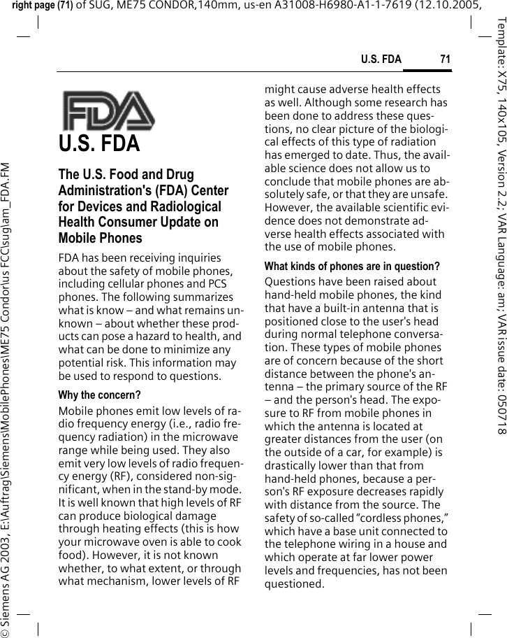 71U.S. FDAright page (71) of SUG, ME75 CONDOR,140mm, us-en A31008-H6980-A1-1-7619 (12.10.2005, &copy; Siemens AG 2003, E:\Auftrag\Siemens\MobilePhones\ME75 Condor\us FCC\sug\am_FDA.FMTemplate: X75, 140x105, Version 2.2; VAR Language: am; VAR issue date: 050718U.S. FDAThe U.S. Food and Drug Administration's (FDA) Center for Devices and Radiological Health Consumer Update on Mobile PhonesFDA has been receiving inquiries about the safety of mobile phones, including cellular phones and PCS phones. The following summarizes what is know &ndash; and what remains un-known &ndash; about whether these prod-ucts can pose a hazard to health, and what can be done to minimize any potential risk. This information may be used to respond to questions.Why the concern?Mobile phones emit low levels of ra-dio frequency energy (i.e., radio fre-quency radiation) in the microwave range while being used. They also emit very low levels of radio frequen-cy energy (RF), considered non-sig-nificant, when in the stand-by mode. It is well known that high levels of RF can produce biological damage through heating effects (this is how your microwave oven is able to cook food). However, it is not known whether, to what extent, or through what mechanism, lower levels of RF might cause adverse health effects as well. Although some research has been done to address these ques-tions, no clear picture of the biologi-cal effects of this type of radiation has emerged to date. Thus, the avail-able science does not allow us to conclude that mobile phones are ab-solutely safe, or that they are unsafe. However, the available scientific evi-dence does not demonstrate ad-verse health effects associated with the use of mobile phones.What kinds of phones are in question?Questions have been raised about hand-held mobile phones, the kind that have a built-in antenna that is positioned close to the user's head during normal telephone conversa-tion. These types of mobile phones are of concern because of the short distance between the phone's an-tenna &ndash; the primary source of the RF &ndash; and the person's head. The expo-sure to RF from mobile phones in which the antenna is located at greater distances from the user (on the outside of a car, for example) is drastically lower than that from hand-held phones, because a per-son's RF exposure decreases rapidly with distance from the source. The safety of so-called &ldquo;cordless phones,&rdquo; which have a base unit connected to the telephone wiring in a house and which operate at far lower power levels and frequencies, has not been questioned.