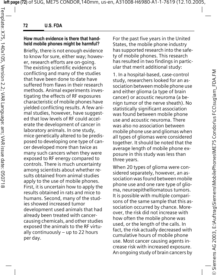 U.S. FDA72&copy; Siemens AG 2003, E:\Auftrag\Siemens\MobilePhones\ME75 Condor\us FCC\sug\am_FDA.FMleft page (72) of SUG, ME75 CONDOR,140mm, us-en, A31008-H6980-A1-1-7619 (12.10.2005, Template: X75, 140x105, Version 2.2; VAR Language: am; VAR issue date: 050718How much evidence is there that hand-held mobile phones might be harmful?Briefly, there is not enough evidence to know for sure, either way; howev-er, research efforts are on-going. The existing scientific evidence is conflicting and many of the studies that have been done to date have suffered from flaws in their research methods. Animal experiments inves-tigating the effects of RF exposures characteristic of mobile phones have yielded conflicting results. A few ani-mal studies, however, have suggest-ed that low levels of RF could accel-erate the development of cancer in laboratory animals. In one study, mice genetically altered to be predis-posed to developing one type of can-cer developed more than twice as many such cancers when they were exposed to RF energy compared to controls. There is much uncertainty among scientists about whether re-sults obtained from animal studies apply to the use of mobile phones. First, it is uncertain how to apply the results obtained in rats and mice to humans. Second, many of the stud-ies showed increased tumor development used animals that had already been treated with cancer-causing chemicals, and other studies exposed the animals to the RF virtu-ally continuously &ndash; up to 22 hours per day.For the past five years in the United States, the mobile phone industry has supported research into the safe-ty of mobile phones. This research has resulted in two findings in partic-ular that merit additional study:1. In a hospital-based, case-control study, researchers looked for an as-sociation between mobile phone use and either glioma (a type of brain cancer) or acoustic neuroma (a be-nign tumor of the nerve sheath). No statistically significant association was found between mobile phone use and acoustic neuroma. There was also no association between mobile phone use and gliomas when all types of gliomas were considered together. It should be noted that the average length of mobile phone ex-posure in this study was less than three years.When 20 types of glioma were con-sidered separately, however, an as-sociation was found between mobile phone use and one rare type of glio-ma, neuroepithelliomatous tumors. It is possible with multiple compari-sons of the same sample that this as-sociation occurred by chance. More-over, the risk did not increase with how often the mobile phone was used, or the length of the calls. In fact, the risk actually decreased with cumulative hours of mobile phone use. Most cancer causing agents in-crease risk with increased exposure. An ongoing study of brain cancers by 