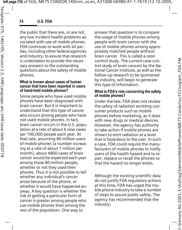 U.S. FDA74&copy; Siemens AG 2003, E:\Auftrag\Siemens\MobilePhones\ME75 Condor\us FCC\sug\am_FDA.FMleft page (74) of SUG, ME75 CONDOR,140mm, us-en, A31008-H6980-A1-1-7619 (12.10.2005, Template: X75, 140x105, Version 2.2; VAR Language: am; VAR issue date: 050718the public that there are, or are not, any low incident health problems as-sociated with use of mobile phones. FDA continues to work with all par-ties, including other federal agencies and industry, to assure that research is undertaken to provide the neces-sary answers to the outstanding questions about the safety of mobile phones.What is known about cases of human cancer that have been reported in users of hand-held mobile phones?Some people who have used mobile phones have been diagnosed with brain cancer. But it is important to understand that this type of cancer also occurs among people who have not used mobile phones. In fact, brain cancer occurs in the U.S. popu-lation at a rate of about 6 new cases per 100,000 people each year. At that rate, assuming 80 million users of mobile phones (a number increas-ing at a rate of about 1 million per month), about 4800 cases of brain cancer would be expected each year among those 80 million people, whether or not they used their phones. Thus it is not possible to tell whether any individual's cancer arose because of the phone, or whether it would have happened an-yway. A key question is whether the risk of getting a particular form of cancer is greater among people who use mobile phones than among the rest of the population. One way to answer that question is to compare the usage of mobile phones among people with brain cancer with the use of mobile phones among appro-priately matched people without brain cancer. This is called a case-control study. The current case-con-trol study of brain cancers by the Na-tional Cancer Institute, as well as the follow-up research to be sponsored by industry, will begin to generate this type of information.What is FDA's role concerning the safety of mobile phones?Under the law, FDA does not review the safety of radiation emitting con-sumer products such as mobile phones before marketing, as it does with new drugs or medical devices. However, the agency has authority to take action if mobile phones are shown to emit radiation at a level that is hazardous to the user. In such a case, FDA could require the manu-facturers of mobile phones to notify users of the health hazard and to re-pair, replace or recall the phones so that the hazard no longer exists. Although the existing scientific data do not justify FDA regulatory actions at this time, FDA has urged the mo-bile phone industry to take a number of steps to assure public safety. The agency has recommended that the industry: