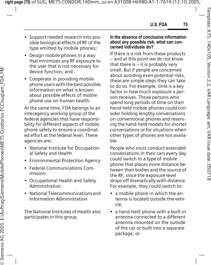 75U.S. FDAright page (75) of SUG, ME75 CONDOR,140mm, us-en A31008-H6980-A1-1-7619 (12.10.2005, &copy; Siemens AG 2003, E:\Auftrag\Siemens\MobilePhones\ME75 Condor\us FCC\sug\am_FDA.FMTemplate: X75, 140x105, Version 2.2; VAR Language: am; VAR issue date: 050718&bull; Support needed research into pos-sible biological effects of RF of the type emitted by mobile phones;&bull; Design mobile phones in a way that minimizes any RF exposure to the user that is not necessary for device function; and&bull; Cooperate in providing mobile phone users with the best possible information on what is known about possible effects of mobile phone use on human health.At the same time, FDA belongs to an interagency working group of the federal agencies that have responsi-bility for different aspects of mobile phone safety to ensure a coordinat-ed effort at the federal level. These agencies are:&bull; National Institute for Occupation-al Safety and Health&bull; Environmental Protection Agency&bull; Federal Communications Com-mission&bull; Occupational Health and Safety Administration&bull; National Telecommunications and Information AdministrationThe National Institutes of Health also participates in this group.In the absence of conclusive information about any possible risk, what can con-cerned individuals do?If there is a risk from these products &ndash; and at this point we do not know that there is &ndash; it is probably very small. But if people are concerned about avoiding even potential risks, there are simple steps they can take to do so. For example, time is a key factor in how much exposure a per-son receives. Those persons who spend long periods of time on their hand-held mobile phones could con-sider holding lengthy conversations on conventional phones and reserv-ing the hand-held models for shorter conversations or for situations when other types of phones are not availa-ble.People who must conduct extended conversations in their cars every day could switch to a type of mobile phone that places more distance be-tween their bodies and the source of the RF, since the exposure level drops off dramatically with distance. For example, they could switch to:&bull; a mobile phone in which the an-tenna is located outside the vehi-cle,&bull; a hand-held phone with a built-in antenna connected to a different antenna mounted on the outside of the car or built into a separate package, or