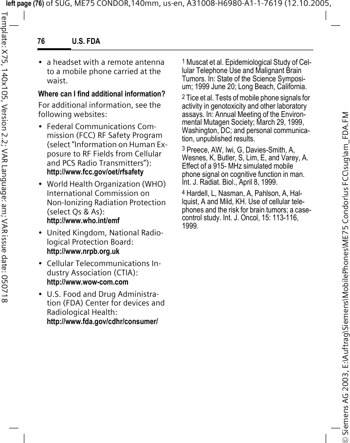 U.S. FDA76&copy; Siemens AG 2003, E:\Auftrag\Siemens\MobilePhones\ME75 Condor\us FCC\sug\am_FDA.FMleft page (76) of SUG, ME75 CONDOR,140mm, us-en, A31008-H6980-A1-1-7619 (12.10.2005, Template: X75, 140x105, Version 2.2; VAR Language: am; VAR issue date: 050718&bull; a headset with a remote antenna to a mobile phone carried at the waist.Where can I find additional information?For additional information, see the following websites:&bull; Federal Communications Com-mission (FCC) RF Safety Program (select &ldquo;Information on Human Ex-posure to RF Fields from Cellular and PCS Radio Transmitters&rdquo;): http://www.fcc.gov/oet/rfsafety&bull; World Health Organization (WHO) International Commission on Non-Ionizing Radiation Protection (select Qs &amp; As): http://www.who.int/emf&bull; United Kingdom, National Radio-logical Protection Board: http://www.nrpb.org.uk&bull; Cellular Telecommunications In-dustry Association (CTIA): http://www.wow-com.com&bull; U.S. Food and Drug Administra-tion (FDA) Center for devices and Radiological Health: http://www.fda.gov/cdhr/consumer/1 Muscat et al. Epidemiological Study of Cel-lular Telephone Use and Malignant Brain Tumors. In: State of the Science Symposi-um; 1999 June 20; Long Beach, California.2 Tice et al. Tests of mobile phone signals for activity in genotoxicity and other laboratory assays. In: Annual Meeting of the Environ-mental Mutagen Society; March 29, 1999, Washington, DC; and personal communica-tion, unpublished results.3 Preece, AW, Iwi, G, Davies-Smith, A, Wesnes, K, Butler, S, Lim, E, and Varey, A. Effect of a 915- MHz simulated mobile phone signal on cognitive function in man. Int. J. Radiat. Biol., April 8, 1999.4 Hardell, L, Nasman, A, Pahlson, A, Hal-lquist, A and Mild, KH. Use of cellular tele-phones and the risk for brain tumors; a case-control study. Int. J. Oncol, 15: 113-116, 1999.