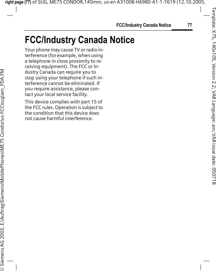 77FCC/Industry Canada Noticeright page (77) of SUG, ME75 CONDOR,140mm, us-en A31008-H6980-A1-1-7619 (12.10.2005, &copy; Siemens AG 2003, E:\Auftrag\Siemens\MobilePhones\ME75 Condor\us FCC\sug\am_FDA.FMTemplate: X75, 140x105, Version 2.2; VAR Language: am; VAR issue date: 050718FCC/Industry Canada NoticeYour phone may cause TV or radio in-terference (for example, when using a telephone in close proximity to re-ceiving equipment). The FCC or In-dustry Canada can require you to stop using your telephone if such in-terference cannot be eliminated. If you require assistance, please con-tact your local service facility.This device complies with part 15 of the FCC rules. Operation is subject to the condition that this device does not cause harmful interference.