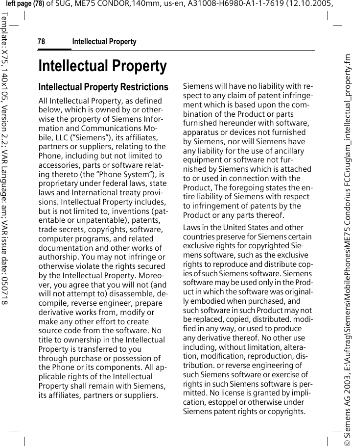 Intellectual Property78&copy; Siemens AG 2003, E:\Auftrag\Siemens\MobilePhones\ME75 Condor\us FCC\sug\am_intellectual_property.fmleft page (78) of SUG, ME75 CONDOR,140mm, us-en, A31008-H6980-A1-1-7619 (12.10.2005, Template: X75, 140x105, Version 2.2; VAR Language: am; VAR issue date: 050718Intellectual PropertyIntellectual Property RestrictionsAll Intellectual Property, as defined below, which is owned by or other-wise the property of Siemens Infor-mation and Communications Mo-bile, LLC (&ldquo;Siemens&rdquo;), its affiliates, partners or suppliers, relating to the Phone, including but not limited to accessories, parts or software relat-ing thereto (the &ldquo;Phone System&rdquo;), is proprietary under federal laws, state laws and International treaty provi-sions. Intellectual Property includes, but is not limited to, inventions (pat-entable or unpatentable), patents, trade secrets, copyrights, software, computer programs, and related documentation and other works of authorship. You may not infringe or otherwise violate the rights secured by the Intellectual Property. Moreo-ver, you agree that you will not (and will not attempt to) disassemble, de-compile, reverse engineer, prepare derivative works from, modify or make any other effort to create source code from the software. No title to ownership in the Intellectual Property is transferred to you through purchase or possession of the Phone or its components. All ap-plicable rights of the Intellectual Property shall remain with Siemens, its affiliates, partners or suppliers.Siemens will have no liability with re-spect to any claim of patent infringe-ment which is based upon the com-bination of the Product or parts furnished hereunder with software, apparatus or devices not furnished by Siemens, nor will Siemens have any liability for the use of ancillary equipment or software not fur-nished by Siemens which is attached to or used in connection with the Product, The foregoing states the en-tire liability of Siemens with respect to infringement of patents by the Product or any parts thereof.Laws in the United States and other countries preserve for Siemens certain exclusive rights for copyrighted Sie-mens software, such as the exclusive rights to reproduce and distribute cop-ies of such Siemens software. Siemens software may be used only in the Prod-uct in which the software was original-ly embodied when purchased, and such software in such Product may not be replaced, copied, distributed. modi-fied in any way, or used to produce any derivative thereof. No other use including, without limitation, altera-tion, modification, reproduction, dis-tribution. or reverse engineering of such Siemens software or exercise of rights in such Siemens software is per-mitted. No license is granted by impli-cation, estoppel or otherwise under Siemens patent rights or copyrights.