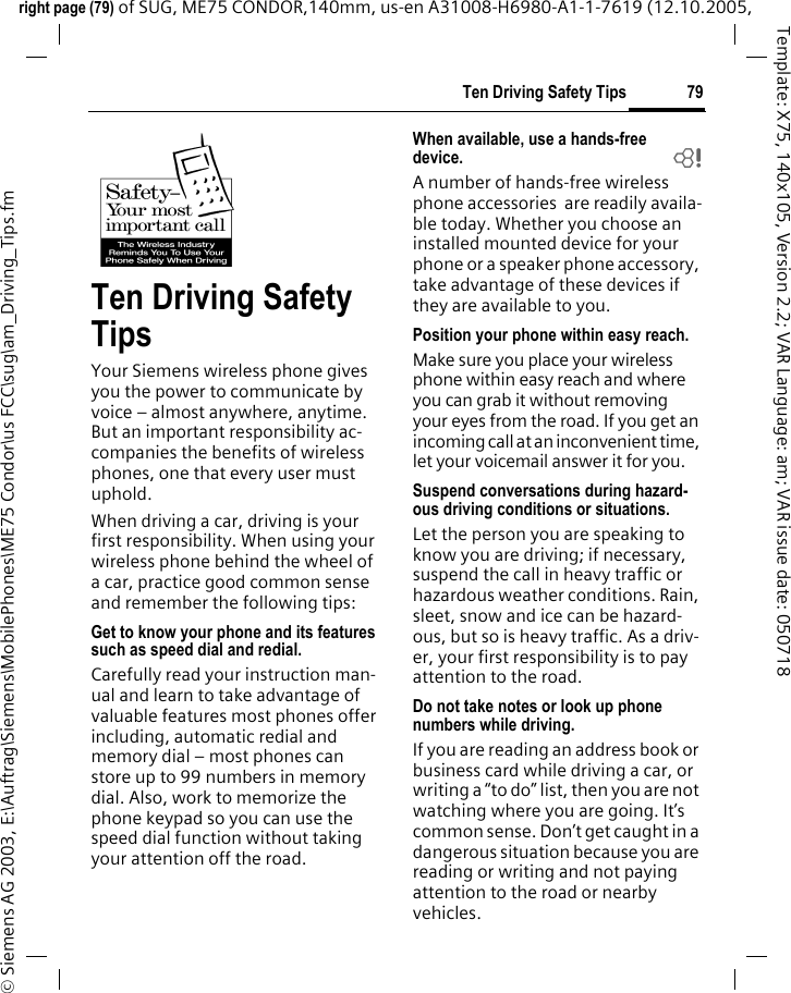 79Ten Driving Safety Tipsright page (79) of SUG, ME75 CONDOR,140mm, us-en A31008-H6980-A1-1-7619 (12.10.2005, &copy; Siemens AG 2003, E:\Auftrag\Siemens\MobilePhones\ME75 Condor\us FCC\sug\am_Driving_Tips.fmTemplate: X75, 140x105, Version 2.2; VAR Language: am; VAR issue date: 050718Ten Driving Safety TipsYour Siemens wireless phone gives you the power to communicate by voice &ndash; almost anywhere, anytime. But an important responsibility ac-companies the benefits of wireless phones, one that every user must uphold.When driving a car, driving is your first responsibility. When using your wireless phone behind the wheel of a car, practice good common sense and remember the following tips:Get to know your phone and its features such as speed dial and redial.Carefully read your instruction man-ual and learn to take advantage of valuable features most phones offer including, automatic redial and memory dial &ndash; most phones can store up to 99 numbers in memory dial. Also, work to memorize the phone keypad so you can use the speed dial function without taking your attention off the road.When available, use a hands-free device. bA number of hands-free wireless phone accessories  are readily availa-ble today. Whether you choose an installed mounted device for your phone or a speaker phone accessory, take advantage of these devices if they are available to you.Position your phone within easy reach.Make sure you place your wireless phone within easy reach and where you can grab it without removing your eyes from the road. If you get an incoming call at an inconvenient time, let your voicemail answer it for you.Suspend conversations during hazard-ous driving conditions or situations.Let the person you are speaking to know you are driving; if necessary, suspend the call in heavy traffic or hazardous weather conditions. Rain, sleet, snow and ice can be hazard-ous, but so is heavy traffic. As a driv-er, your first responsibility is to pay attention to the road.Do not take notes or look up phone numbers while driving.If you are reading an address book or business card while driving a car, or writing a &ldquo;to do&rdquo; list, then you are not watching where you are going. It&rsquo;s common sense. Don&rsquo;t get caught in a dangerous situation because you are reading or writing and not paying attention to the road or nearby vehicles.