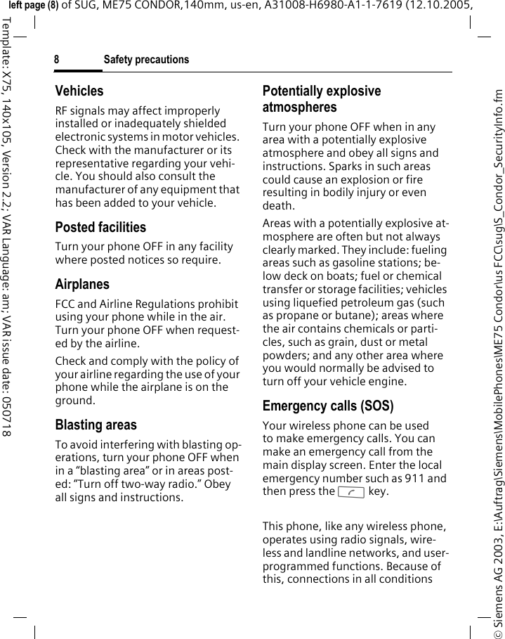 Safety precautions8&copy; Siemens AG 2003, E:\Auftrag\Siemens\MobilePhones\ME75 Condor\us FCC\sug\S_Condor_SecurityInfo.fmleft page (8) of SUG, ME75 CONDOR,140mm, us-en, A31008-H6980-A1-1-7619 (12.10.2005, Template: X75, 140x105, Version 2.2; VAR Language: am; VAR issue date: 050718VehiclesRF signals may affect improperly installed or inadequately shielded electronic systems in motor vehicles. Check with the manufacturer or its representative regarding your vehi-cle. You should also consult the manufacturer of any equipment that has been added to your vehicle.Posted facilitiesTurn your phone OFF in any facility where posted notices so require.AirplanesFCC and Airline Regulations prohibit using your phone while in the air. Turn your phone OFF when request-ed by the airline.Check and comply with the policy of your airline regarding the use of your phone while the airplane is on the ground.Blasting areasTo avoid interfering with blasting op-erations, turn your phone OFF when in a &ldquo;blasting area&rdquo; or in areas post-ed: &ldquo;Turn off two-way radio.&rdquo; Obey all signs and instructions.Potentially explosive atmospheresTurn your phone OFF when in any area with a potentially explosive atmosphere and obey all signs and instructions. Sparks in such areas could cause an explosion or fire resulting in bodily injury or even death.Areas with a potentially explosive at-mosphere are often but not always clearly marked. They include: fueling areas such as gasoline stations; be-low deck on boats; fuel or chemical transfer or storage facilities; vehicles using liquefied petroleum gas (such as propane or butane); areas where the air contains chemicals or parti-cles, such as grain, dust or metal powders; and any other area where you would normally be advised to turn off your vehicle engine.Emergency calls (SOS)Your wireless phone can be used to make emergency calls. You can make an emergency call from the main display screen. Enter the local emergency number such as 911 and then press the A key.This phone, like any wireless phone, operates using radio signals, wire-less and landline networks, and user-programmed functions. Because of this, connections in all conditions 