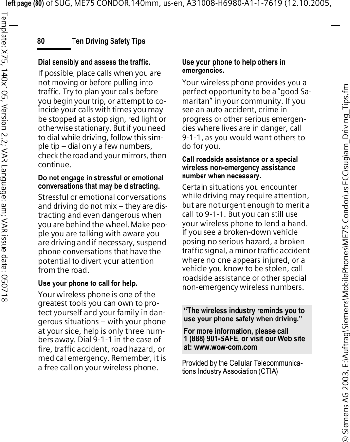 Ten Driving Safety Tips80&copy; Siemens AG 2003, E:\Auftrag\Siemens\MobilePhones\ME75 Condor\us FCC\sug\am_Driving_Tips.fmleft page (80) of SUG, ME75 CONDOR,140mm, us-en, A31008-H6980-A1-1-7619 (12.10.2005, Template: X75, 140x105, Version 2.2; VAR Language: am; VAR issue date: 050718Dial sensibly and assess the traffic.If possible, place calls when you are not moving or before pulling into traffic. Try to plan your calls before you begin your trip, or attempt to co-incide your calls with times you may be stopped at a stop sign, red light or otherwise stationary. But if you need to dial while driving, follow this sim-ple tip &ndash; dial only a few numbers, check the road and your mirrors, then continue.Do not engage in stressful or emotional conversations that may be distracting.Stressful or emotional conversations and driving do not mix &ndash; they are dis-tracting and even dangerous when you are behind the wheel. Make peo-ple you are talking with aware you are driving and if necessary, suspend phone conversations that have the potential to divert your attention from the road.Use your phone to call for help.Your wireless phone is one of the greatest tools you can own to pro-tect yourself and your family in dan-gerous situations &ndash; with your phone at your side, help is only three num-bers away. Dial 9-1-1 in the case of fire, traffic accident, road hazard, or medical emergency. Remember, it is a free call on your wireless phone.Use your phone to help others in emergencies.Your wireless phone provides you a perfect opportunity to be a &ldquo;good Sa-maritan&rdquo; in your community. If you see an auto accident, crime in progress or other serious emergen-cies where lives are in danger, call 9-1-1, as you would want others to do for you.Call roadside assistance or a special wireless non-emergency assistance number when necessary.Certain situations you encounter while driving may require attention, but are not urgent enough to merit a call to 9-1-1. But you can still use your wireless phone to lend a hand. If you see a broken-down vehicle posing no serious hazard, a broken traffic signal, a minor traffic accident where no one appears injured, or a vehicle you know to be stolen, call roadside assistance or other special non-emergency wireless numbers.Provided by the Cellular Telecommunica-tions Industry Association (CTIA)&ldquo;The wireless industry reminds you to use your phone safely when driving.&rdquo;For more information, please call 1 (888) 901-SAFE, or visit our Web site at: www.wow-com.com