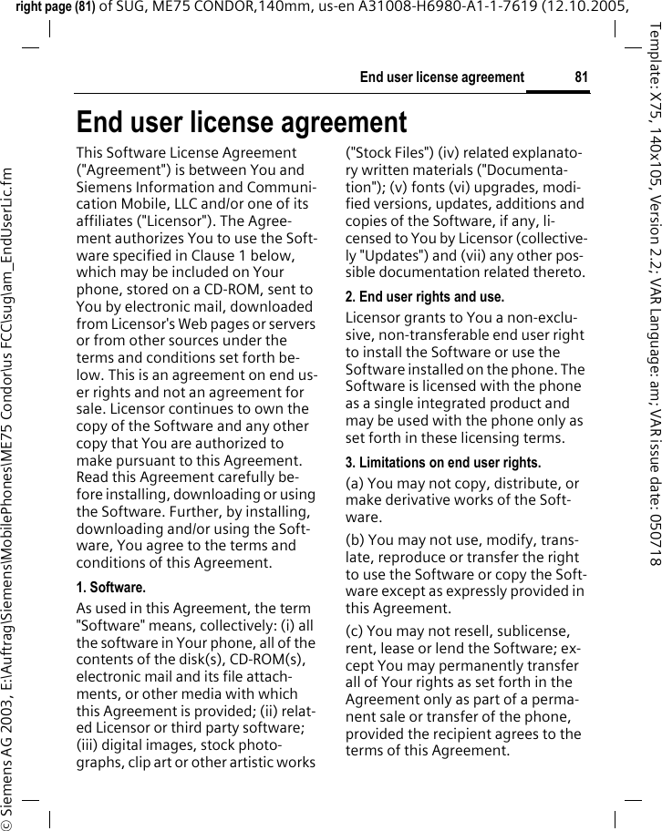 81End user license agreementright page (81) of SUG, ME75 CONDOR,140mm, us-en A31008-H6980-A1-1-7619 (12.10.2005, &copy; Siemens AG 2003, E:\Auftrag\Siemens\MobilePhones\ME75 Condor\us FCC\sug\am_EndUserLic.fmTemplate: X75, 140x105, Version 2.2; VAR Language: am; VAR issue date: 050718End user license agreementThis Software License Agreement ("Agreement") is between You and Siemens Information and Communi-cation Mobile, LLC and/or one of its affiliates ("Licensor"). The Agree-ment authorizes You to use the Soft-ware specified in Clause 1 below, which may be included on Your phone, stored on a CD-ROM, sent to You by electronic mail, downloaded from Licensor's Web pages or servers or from other sources under the terms and conditions set forth be-low. This is an agreement on end us-er rights and not an agreement for sale. Licensor continues to own the copy of the Software and any other copy that You are authorized to make pursuant to this Agreement. Read this Agreement carefully be-fore installing, downloading or using the Software. Further, by installing, downloading and/or using the Soft-ware, You agree to the terms and conditions of this Agreement.1. Software.As used in this Agreement, the term "Software" means, collectively: (i) all the software in Your phone, all of the contents of the disk(s), CD-ROM(s), electronic mail and its file attach-ments, or other media with which this Agreement is provided; (ii) relat-ed Licensor or third party software; (iii) digital images, stock photo-graphs, clip art or other artistic works ("Stock Files") (iv) related explanato-ry written materials ("Documenta-tion"); (v) fonts (vi) upgrades, modi-fied versions, updates, additions and copies of the Software, if any, li-censed to You by Licensor (collective-ly "Updates") and (vii) any other pos-sible documentation related thereto.2. End user rights and use.Licensor grants to You a non-exclu-sive, non-transferable end user right to install the Software or use the Software installed on the phone. The Software is licensed with the phone as a single integrated product and may be used with the phone only as set forth in these licensing terms.3. Limitations on end user rights.(a) You may not copy, distribute, or make derivative works of the Soft-ware.(b) You may not use, modify, trans-late, reproduce or transfer the right to use the Software or copy the Soft-ware except as expressly provided in this Agreement.(c) You may not resell, sublicense, rent, lease or lend the Software; ex-cept You may permanently transfer all of Your rights as set forth in the Agreement only as part of a perma-nent sale or transfer of the phone, provided the recipient agrees to the terms of this Agreement.