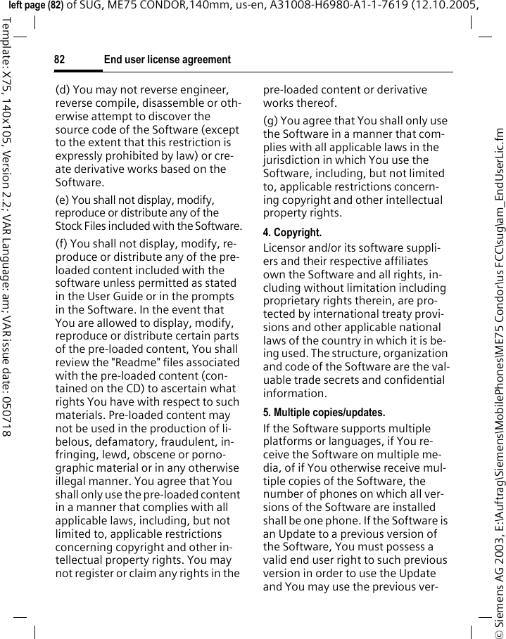 End user license agreement82&copy; Siemens AG 2003, E:\Auftrag\Siemens\MobilePhones\ME75 Condor\us FCC\sug\am_EndUserLic.fmleft page (82) of SUG, ME75 CONDOR,140mm, us-en, A31008-H6980-A1-1-7619 (12.10.2005, Template: X75, 140x105, Version 2.2; VAR Language: am; VAR issue date: 050718(d) You may not reverse engineer, reverse compile, disassemble or oth-erwise attempt to discover the source code of the Software (except to the extent that this restriction is expressly prohibited by law) or cre-ate derivative works based on the Software.(e) You shall not display, modify, reproduce or distribute any of the Stock Files included with the Software.(f) You shall not display, modify, re-produce or distribute any of the pre-loaded content included with the software unless permitted as stated in the User Guide or in the prompts in the Software. In the event that You are allowed to display, modify, reproduce or distribute certain parts of the pre-loaded content, You shall review the "Readme" files associated with the pre-loaded content (con-tained on the CD) to ascertain what rights You have with respect to such materials. Pre-loaded content may not be used in the production of li-belous, defamatory, fraudulent, in-fringing, lewd, obscene or porno-graphic material or in any otherwise illegal manner. You agree that You shall only use the pre-loaded content in a manner that complies with all applicable laws, including, but not limited to, applicable restrictions concerning copyright and other in-tellectual property rights. You may not register or claim any rights in the pre-loaded content or derivative works thereof.(g) You agree that You shall only use the Software in a manner that com-plies with all applicable laws in the jurisdiction in which You use the Software, including, but not limited to, applicable restrictions concern-ing copyright and other intellectual property rights.4. Copyright.Licensor and/or its software suppli-ers and their respective affiliates own the Software and all rights, in-cluding without limitation including proprietary rights therein, are pro-tected by international treaty provi-sions and other applicable national laws of the country in which it is be-ing used. The structure, organization and code of the Software are the val-uable trade secrets and confidential information.5. Multiple copies/updates.If the Software supports multiple platforms or languages, if You re-ceive the Software on multiple me-dia, of if You otherwise receive mul-tiple copies of the Software, the number of phones on which all ver-sions of the Software are installed shall be one phone. If the Software is an Update to a previous version of the Software, You must possess a valid end user right to such previous version in order to use the Update and You may use the previous ver-
