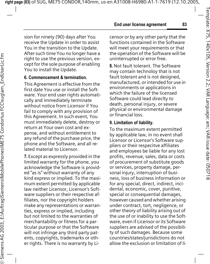 83End user license agreementright page (83) of SUG, ME75 CONDOR,140mm, us-en A31008-H6980-A1-1-7619 (12.10.2005, &copy; Siemens AG 2003, E:\Auftrag\Siemens\MobilePhones\ME75 Condor\us FCC\sug\am_EndUserLic.fmTemplate: X75, 140x105, Version 2.2; VAR Language: am; VAR issue date: 050718sion for ninety (90) days after You receive the Update in order to assist You in the transition to the Update. After such time You no longer have a right to use the previous version, ex-cept for the sole purpose of enabling You to install the Update.6. Commencement &amp; termination.This Agreement is effective from the first date You use or install the Soft-ware. Your end user rights automati-cally and immediately terminate without notice from Licensor if You fail to comply with any provision of this Agreement. In such event, You must immediately delete, destroy or return at Your own cost and ex-pense, and without entitlement to any refund of the purchase price, the phone and the Software, and all re-lated material to Licensor.7. Except as expressly provided in the limited warranty for the phone, you acknowledge the Software is provid-ed "as is" without warranty of any kind express or implied. To the maxi-mum extent permitted by applicable law neither Licensor, Licensor's Soft-ware suppliers or their respective af-filiates, nor the copyright holders make any representations or warran-ties, express or implied, including but not limited to the warranties of merchantability or fitness for a par-ticular purpose or that the Software will not infringe any third party pat-ents, copyrights, trademarks or oth-er rights. There is no warranty by Li-censor or by any other party that the functions contained in the Software will meet your requirements or that the operation of the Software will be uninterrupted or error free.8. Not fault tolerant. The Software may contain technoloy that is not fault tolerant and is not designed, manufactured, or intended for use in environments or applications in which the failure of the licensed Software could lead direclty to death, personal injury, or severe physical or environmental damage or financial loss.9. Limitation of liability.To the maximum extent permitted by applicable law, in no event shall Licensor or Licensor's Software sup-pliers or their respecitve affiliates and employees be liable for any lost profits, revenue, sales, data or costs of procurement of substitute goods or services, property damage, per-sonal injury, interruption of busi-ness, loss of business information or for any special, direct, indirect, inci-dental, economic, cover, punitive, special or consequential damages, however caused and whether arising under contract, tort, negligence, or other theory of liability arising out of the use of or inability to use the Soft-ware, even if Licensor or its Software suppliers are advised of the possibili-ty of such damages. Because some countries/states/jurisdictions do not allow the exclusion or limitation of li-