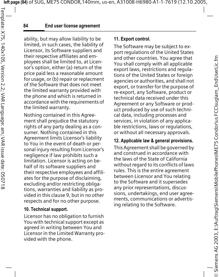 End user license agreement84&copy; Siemens AG 2003, E:\Auftrag\Siemens\MobilePhones\ME75 Condor\us FCC\sug\am_EndUserLic.fmleft page (84) of SUG, ME75 CONDOR,140mm, us-en, A31008-H6980-A1-1-7619 (12.10.2005, Template: X75, 140x105, Version 2.2; VAR Language: am; VAR issue date: 050718ability, but may allow liability to be limited, in such cases, the liability of Licensor, its Software suppliers and their respective affiliates and em-ployees shall be limited to, at Licen-sor's option, either (a) return of the price paid less a reasonable amount for usage, or (b) repair or replacment of the Software that does not meet the limited warranty provided with the phone and which is returned in accordance with the requirements of the limited warranty.Nothing contained in this Agree-ment shall prejudice the statutory rights of any party dealing as a con-sumer. Nothing contained in this Agreement limits Licensor's liability to You in the event of death or per-sonal injury resulting from Licensor's negligence if law prohibits such a limitation. Licensor is acting on be-half of its software suppliers and their respective employees and affili-ates for the purpose of disclaiming, excluding and/or restricting obliga-tions, warranties and liability as pro-vided in this clause 9, but in no other respects and for no other purpose.10. Technical support.Licensor has no obligation to furnish You with technical support except as agreed in writing between You and Licensor in the Limited Warranty pro-vided with the phone.11. Export control.The Software may be subject to ex-port regulations of the United States and other countries. You agree that You shall comply with all applicable export laws, restrictions and regula-tions of the United States or foreign agencies or authorities, and shall not export, or transfer for the purpose of re-export, any Software, product or technical data received under this Agreement or any Software or prod-uct produced by use of such techni-cal data, including processes and services, in violation of any applica-ble restrictions, laws or regulations, or without all necessary approvals.12. Applicable law &amp; general provisions.This Agreement shall be governed by and construed in accordance with the laws of the State of California without regard to its conflicts of laws rules. This is the entire agreement between Licensor and You relating to the Software and it supersedes any prior representations, discus-sions, undertakings, end user agree-ments, communications or advertis-ing relating to the Software.