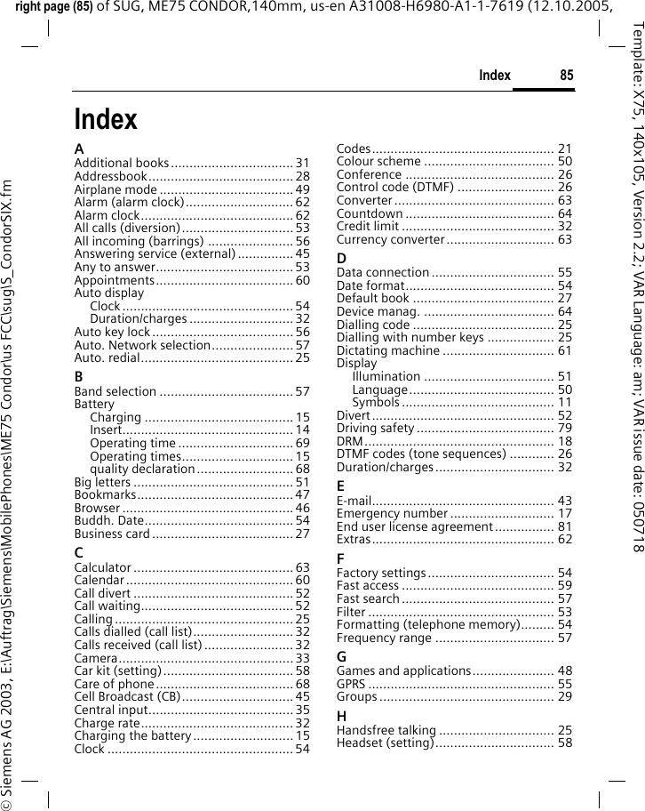 85Indexright page (85) of SUG, ME75 CONDOR,140mm, us-en A31008-H6980-A1-1-7619 (12.10.2005, &copy; Siemens AG 2003, E:\Auftrag\Siemens\MobilePhones\ME75 Condor\us FCC\sug\S_CondorSIX.fmTemplate: X75, 140x105, Version 2.2; VAR Language: am; VAR issue date: 050718IndexAAdditional books................................. 31Addressbook....................................... 28Airplane mode .................................... 49Alarm (alarm clock)............................. 62Alarm clock......................................... 62All calls (diversion).............................. 53All incoming (barrings) ....................... 56Answering service (external)...............45Any to answer..................................... 53Appointments..................................... 60Auto displayClock .............................................. 54Duration/charges ............................ 32Auto key lock ...................................... 56Auto. Network selection...................... 57Auto. redial......................................... 25BBand selection .................................... 57BatteryCharging ........................................ 15Insert.............................................. 14Operating time ............................... 69Operating times.............................. 15quality declaration.......................... 68Big letters ........................................... 51Bookmarks.......................................... 47Browser .............................................. 46Buddh. Date........................................ 54Business card...................................... 27CCalculator ........................................... 63Calendar ............................................. 60Call divert ........................................... 52Call waiting......................................... 52Calling ................................................ 25Calls dialled (call list)........................... 32Calls received (call list)........................32Camera............................................... 33Car kit (setting)................................... 58Care of phone..................................... 68Cell Broadcast (CB).............................. 45Central input....................................... 35Charge rate......................................... 32Charging the battery...........................15Clock .................................................. 54Codes................................................. 21Colour scheme ................................... 50Conference ........................................ 26Control code (DTMF) .......................... 26Converter........................................... 63Countdown ........................................ 64Credit limit ......................................... 32Currency converter............................. 63DData connection ................................. 55Date format........................................ 54Default book ...................................... 27Device manag. ................................... 64Dialling code ...................................... 25Dialling with number keys .................. 25Dictating machine .............................. 61DisplayIllumination ................................... 51Language....................................... 50Symbols......................................... 11Divert................................................. 52Driving safety ..................................... 79DRM................................................... 18DTMF codes (tone sequences) ............ 26Duration/charges................................ 32EE-mail................................................. 43Emergency number ............................ 17End user license agreement................ 81Extras................................................. 62FFactory settings.................................. 54Fast access ......................................... 59Fast search......................................... 57Filter .................................................. 53Formatting (telephone memory)......... 54Frequency range ................................ 57GGames and applications...................... 48GPRS .................................................. 55Groups ............................................... 29HHandsfree talking ............................... 25Headset (setting)................................ 58