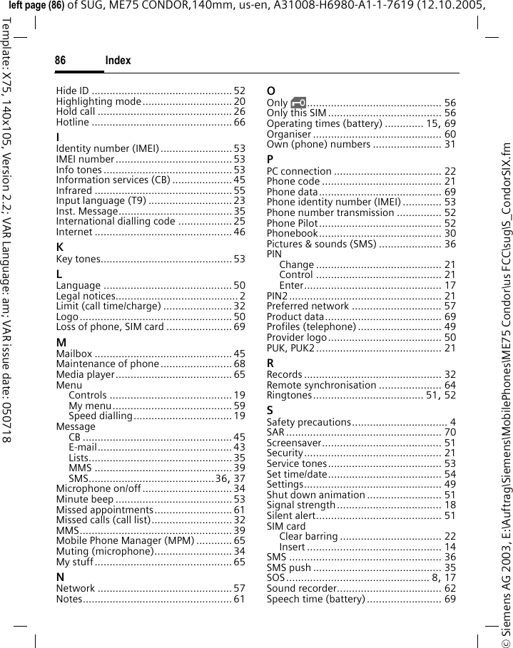 Index86&copy; Siemens AG 2003, E:\Auftrag\Siemens\MobilePhones\ME75 Condor\us FCC\sug\S_CondorSIX.fmleft page (86) of SUG, ME75 CONDOR,140mm, us-en, A31008-H6980-A1-1-7619 (12.10.2005, Template: X75, 140x105, Version 2.2; VAR Language: am; VAR issue date: 050718Hide ID ............................................... 52Highlighting mode.............................. 20Hold call .............................................26Hotline ............................................... 66IIdentity number (IMEI)........................ 53IMEI number....................................... 53Info tones ........................................... 53Information services (CB) .................... 45Infrared .............................................. 55Input language (T9) ............................23Inst. Message...................................... 35International dialling code .................. 25Internet .............................................. 46KKey tones............................................ 53LLanguage ........................................... 50Legal notices......................................... 2Limit (call time/charge) ....................... 32Logo................................................... 50Loss of phone, SIM card ......................69MMailbox .............................................. 45Maintenance of phone........................ 68Media player....................................... 65MenuControls ......................................... 19My menu........................................ 59Speed dialling................................. 19MessageCB .................................................. 45E-mail............................................. 43Lists................................................ 35MMS .............................................. 39SMS..........................................36, 37Microphone on/off..............................34Minute beep ....................................... 53Missed appointments.......................... 61Missed calls (call list)........................... 32MMS................................................... 39Mobile Phone Manager (MPM) ............ 65Muting (microphone).......................... 34My stuff.............................................. 65NNetwork ............................................. 57Notes.................................................. 61OOnly &sbquo;............................................. 56Only this SIM...................................... 56Operating times (battery) ............. 15, 69Organiser ........................................... 60Own (phone) numbers ....................... 31PPC connection .................................... 22Phone code ........................................ 21Phone data......................................... 69Phone identity number (IMEI) ............. 53Phone number transmission ............... 52Phone Pilot......................................... 52Phonebook......................................... 30Pictures &amp; sounds (SMS) ..................... 36PINChange .......................................... 21Control .......................................... 21Enter.............................................. 17PIN2................................................... 21Preferred network .............................. 57Product data....................................... 69Profiles (telephone)............................ 49Provider logo...................................... 50PUK, PUK2.......................................... 21RRecords .............................................. 32Remote synchronisation ..................... 64Ringtones..................................... 51, 52SSafety precautions................................ 4SAR .................................................... 70Screensaver........................................ 51Security.............................................. 21Service tones...................................... 53Set time/date...................................... 54Settings.............................................. 49Shut down animation ......................... 51Signal strength................................... 18Silent alert.......................................... 51SIM cardClear barring .................................. 22Insert ............................................. 14SMS ................................................... 36SMS push ........................................... 35SOS................................................ 8, 17Sound recorder................................... 62Speech time (battery)......................... 69