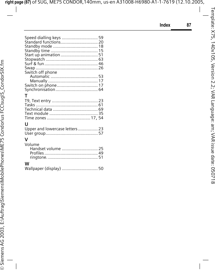 87Indexright page (87) of SUG, ME75 CONDOR,140mm, us-en A31008-H6980-A1-1-7619 (12.10.2005, &copy; Siemens AG 2003, E:\Auftrag\Siemens\MobilePhones\ME75 Condor\us FCC\sug\S_CondorSIX.fmTemplate: X75, 140x105, Version 2.2; VAR Language: am; VAR issue date: 050718Speed dialling keys ............................. 59Standard functions.............................. 20Standby mode .................................... 18Standby time ...................................... 15Start up animation .............................. 51Stopwatch .......................................... 63Surf &amp; fun...........................................46Swap .................................................. 26Switch off phoneAutomatic ...................................... 53Manually ........................................ 17Switch on phone................................. 17Synchronisation .................................. 64TT9, Text entry ..................................... 23Tasks .................................................. 61Technical data .................................... 69Text module ....................................... 35Time zones ...................................17, 54UUpper and lowercase letters................23User group.......................................... 57VVolumeHandset volume .............................25Profiles ........................................... 49ringtone. ........................................ 51WWallpaper (display) ............................. 50