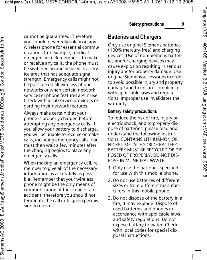 9Safety precautionsright page (9) of SUG, ME75 CONDOR,140mm, us-en A31008-H6980-A1-1-7619 (12.10.2005, &copy; Siemens AG 2003, E:\Auftrag\Siemens\MobilePhones\ME75 Condor\us FCC\sug\S_Condor_SecurityInfo.fmTemplate: X75, 140x105, Version 2.2; VAR Language: am; VAR issue date: 050718cannot be guaranteed. Therefore, you should never rely solely on any wireless phone for essential commu-nications (for example, medical emergencies). Remember &ndash; to make or receive any calls, the phone must be switched on and be used in a serv-ice area that has adequate signal strength. Emergency calls might not be possible on all wireless phone networks or when certain network services or phone features are in use. Check with local service providers re-garding their network features. Always make certain that your phone is properly charged before attempting any emergency calls. If you allow your battery to discharge, you will be unable to receive or make calls, including emergency calls. You must then wait a few minutes after the charging begins to place any emergency calls.When making an emergency call, re-member to give all of the necessary information as accurately as possi-ble. Remember that your wireless phone might be the only means of communication at the scene of an accident, therefore you should not terminate the call until given permis-sion to do so.Batteries and ChargersOnly use original Siemens batteries (100% mercury-free) and charging devices. Use of non-Siemens batter-ies and/or charging devices may cause explosion resulting in serious injury and/or property damage. Use original Siemens accessories in order to avoid possible injury and property damage and to ensure compliance with applicable laws and regula-tions. Improper use invalidates the warranty.Battery safety precautionsTo reduce the risk of fire, injury or electric shock, and to properly dis-pose of batteries, please read and understand the following instruc-tions. CONTAINS LITHIUM-ION OR NICKEL-METAL HYDRIDE BATTERY. BATTERY MUST BE RECYCLED OR DIS-POSED OF PROPERLY. DO NOT DIS-POSE IN MUNICIPAL WASTE.1. Only use the batteries specified for use with this mobile phone.2. Do not use batteries of different sizes or from different manufac-turers in this mobile phone.3. Do not dispose of the battery in a fire; it may explode. Dispose of used batteries and phones in accordance with applicable laws and safety regulations. Do not expose battery to water. Check with local codes for special dis-posal instructions. 