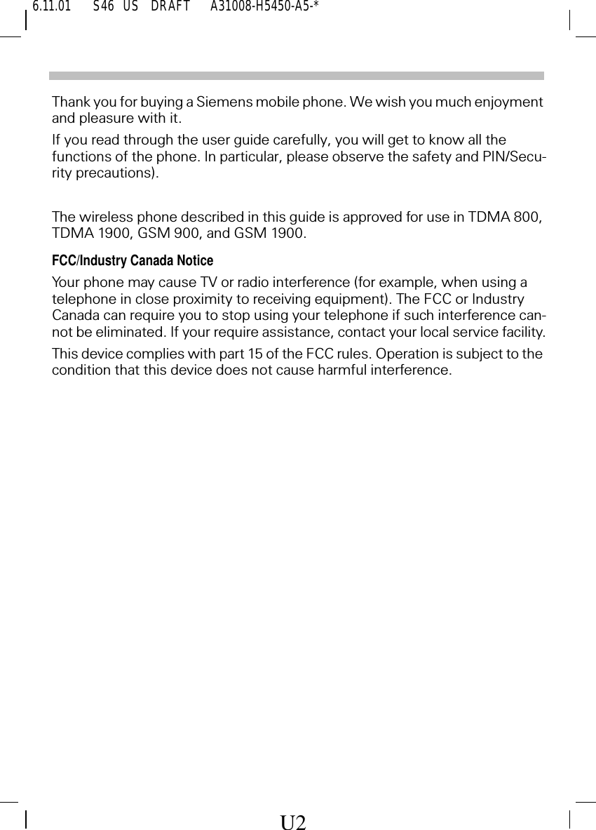 6.11.01 S46   US     DRAFT       A31008-H5450-A5-*Thank you for buying a Siemens mobile phone. We wish you much enjoyment and pleasure with it.If you read through the user guide carefully, you will get to know all the functions of the phone. In particular, please observe the safety and PIN/Secu-rity precautions).The wireless phone described in this guide is approved for use in TDMA 800, TDMA 1900, GSM 900, and GSM 1900.FCC/Industry Canada NoticeYour phone may cause TV or radio interference (for example, when using a telephone in close proximity to receiving equipment). The FCC or Industry Canada can require you to stop using your telephone if such interference can-not be eliminated. If your require assistance, contact your local service facility.This device complies with part 15 of the FCC rules. Operation is subject to the condition that this device does not cause harmful interference.U2