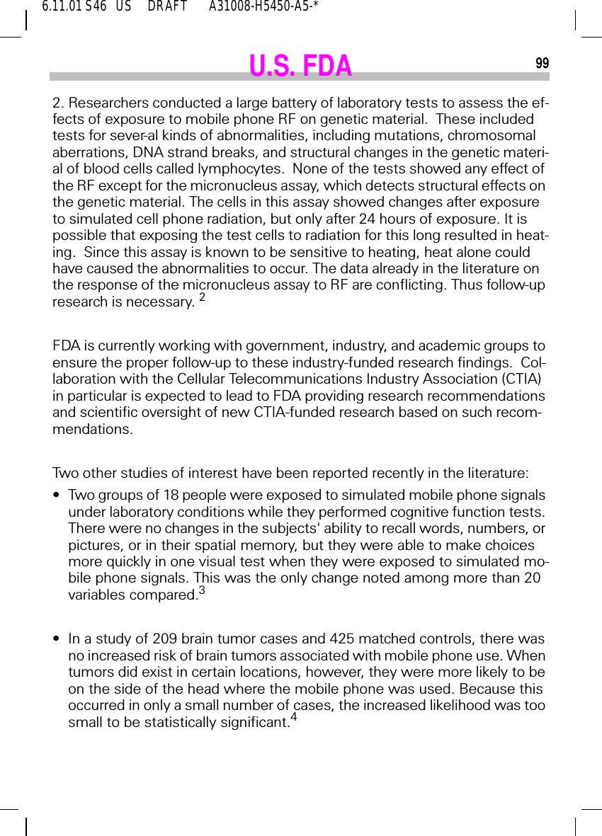 6.11.01 S46   US     DRAFT       A31008-H5450-A5-*99U.S. FDA2. Researchers conducted a large battery of laboratory tests to assess the ef-fects of exposure to mobile phone RF on genetic material.  These included tests for sever-al kinds of abnormalities, including mutations, chromosomal aberrations, DNA strand breaks, and structural changes in the genetic materi-al of blood cells called lymphocytes.  None of the tests showed any effect of the RF except for the micronucleus assay, which detects structural effects on the genetic material. The cells in this assay showed changes after exposure to simulated cell phone radiation, but only after 24 hours of exposure. It is possible that exposing the test cells to radiation for this long resulted in heat-ing.  Since this assay is known to be sensitive to heating, heat alone could have caused the abnormalities to occur. The data already in the literature on the response of the micronucleus assay to RF are conflicting. Thus follow-up research is necessary. 2FDA is currently working with government, industry, and academic groups to ensure the proper follow-up to these industry-funded research findings.  Col-laboration with the Cellular Telecommunications Industry Association (CTIA) in particular is expected to lead to FDA providing research recommendations and scientific oversight of new CTIA-funded research based on such recom-mendations.Two other studies of interest have been reported recently in the literature:&bull;Two groups of 18 people were exposed to simulated mobile phone signals under laboratory conditions while they performed cognitive function tests. There were no changes in the subjects' ability to recall words, numbers, or pictures, or in their spatial memory, but they were able to make choices more quickly in one visual test when they were exposed to simulated mo-bile phone signals. This was the only change noted among more than 20 variables compared.3&bull;In a study of 209 brain tumor cases and 425 matched controls, there was no increased risk of brain tumors associated with mobile phone use. When tumors did exist in certain locations, however, they were more likely to be on the side of the head where the mobile phone was used. Because this occurred in only a small number of cases, the increased likelihood was too small to be statistically significant.4
