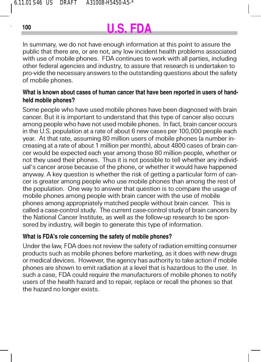6.11.01 S46   US     DRAFT       A31008-H5450-A5-*100 U.S. FDAIn summary, we do not have enough information at this point to assure the public that there are, or are not, any low incident health problems associated with use of mobile phones.  FDA continues to work with all parties, including other federal agencies and industry, to assure that research is undertaken to pro-vide the necessary answers to the outstanding questions about the safety of mobile phones.What is known about cases of human cancer that have been reported in users of hand-held mobile phones?Some people who have used mobile phones have been diagnosed with brain cancer. But it is important to understand that this type of cancer also occurs among people who have not used mobile phones.  In fact, brain cancer occurs in the U.S. population at a rate of about 6 new cases per 100,000 people each year.  At that rate, assuming 80 million users of mobile phones (a number in-creasing at a rate of about 1 million per month), about 4800 cases of brain can-cer would be expected each year among those 80 million people, whether or not they used their phones.  Thus it is not possible to tell whether any individ-ual's cancer arose because of the phone, or whether it would have happened anyway. A key question is whether the risk of getting a particular form of can-cer is greater among people who use mobile phones than among the rest of the population.  One way to answer that question is to compare the usage of mobile phones among people with brain cancer with the use of mobile phones among appropriately matched people without brain cancer.  This is called a case-control study.  The current case-control study of brain cancers by the National Cancer Institute, as well as the follow-up research to be spon-sored by industry, will begin to generate this type of information.What is FDA's role concerning the safety of mobile phones?Under the law, FDA does not review the safety of radiation emitting consumer products such as mobile phones before marketing, as it does with new drugs or medical devices.  However, the agency has authority to take action if mobile phones are shown to emit radiation at a level that is hazardous to the user.  In such a case, FDA could require the manufacturers of mobile phones to notify users of the health hazard and to repair, replace or recall the phones so that the hazard no longer exists. 