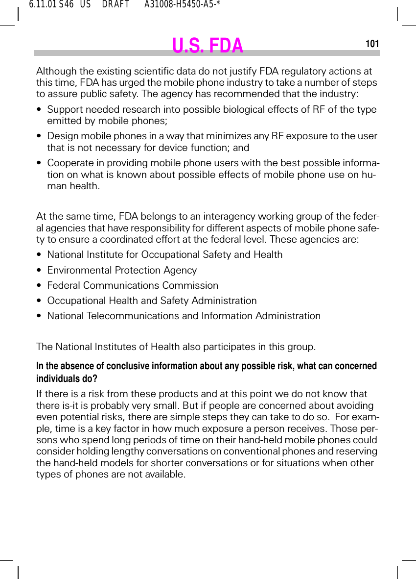 6.11.01 S46   US     DRAFT       A31008-H5450-A5-*101U.S. FDAAlthough the existing scientific data do not justify FDA regulatory actions at this time, FDA has urged the mobile phone industry to take a number of steps to assure public safety. The agency has recommended that the industry:&bull;Support needed research into possible biological effects of RF of the type emitted by mobile phones;&bull;Design mobile phones in a way that minimizes any RF exposure to the user that is not necessary for device function; and&bull;Cooperate in providing mobile phone users with the best possible informa-tion on what is known about possible effects of mobile phone use on hu-man health.At the same time, FDA belongs to an interagency working group of the feder-al agencies that have responsibility for different aspects of mobile phone safe-ty to ensure a coordinated effort at the federal level. These agencies are:&bull;National Institute for Occupational Safety and Health&bull;Environmental Protection Agency&bull;Federal Communications Commission&bull;Occupational Health and Safety Administration&bull;National Telecommunications and Information AdministrationThe National Institutes of Health also participates in this group.In the absence of conclusive information about any possible risk, what can concerned individuals do?If there is a risk from these products and at this point we do not know that there is-it is probably very small. But if people are concerned about avoiding even potential risks, there are simple steps they can take to do so.  For exam-ple, time is a key factor in how much exposure a person receives. Those per-sons who spend long periods of time on their hand-held mobile phones could consider holding lengthy conversations on conventional phones and reserving the hand-held models for shorter conversations or for situations when other types of phones are not available.
