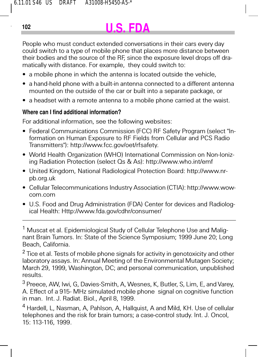 6.11.01 S46   US     DRAFT       A31008-H5450-A5-*102 U.S. FDAPeople who must conduct extended conversations in their cars every day could switch to a type of mobile phone that places more distance between their bodies and the source of the RF, since the exposure level drops off dra-matically with distance. For example,  they could switch to:&bull;a mobile phone in which the antenna is located outside the vehicle,&bull;a hand-held phone with a built-in antenna connected to a different antenna mounted on the outside of the car or built into a separate package, or&bull;a headset with a remote antenna to a mobile phone carried at the waist.Where can I find additional information?For additional information, see the following websites:&bull;Federal Communications Commission (FCC) RF Safety Program (select "In-formation on Human Exposure to RF Fields from Cellular and PCS Radio Transmitters"): http://www.fcc.gov/oet/rfsafety.&bull;World Health Organization (WHO) International Commission on Non-Ioniz-ing Radiation Protection (select Qs &amp; As): http://www.who.int/emf&bull;United Kingdom, National Radiological Protection Board: http://www.nr-pb.org.uk&bull;Cellular Telecommunications Industry Association (CTIA): http://www.wow-com.com&bull;U.S. Food and Drug Administration (FDA) Center for devices and Radiolog-ical Health: Http://www.fda.gov/cdhr/consumer/1 Muscat et al. Epidemiological Study of Cellular Telephone Use and Malig-nant Brain Tumors. In: State of the Science Symposium; 1999 June 20; Long Beach, California.2 Tice et al. Tests of mobile phone signals for activity in genotoxicity and other laboratory assays. In: Annual Meeting of the Environmental Mutagen Society; March 29, 1999, Washington, DC; and personal communication, unpublished results.3 Preece, AW, Iwi, G, Davies-Smith, A, Wesnes, K, Butler, S, Lim, E, and Varey, A. Effect of a 915- MHz simulated mobile phone  signal on cognitive function in man.  Int. J. Radiat. Biol., April 8, 1999.4 Hardell, L, Nasman, A, Pahlson, A, Hallquist, A and Mild, KH. Use of cellular telephones and the risk for brain tumors; a case-control study. Int. J. Oncol, 15: 113-116, 1999.