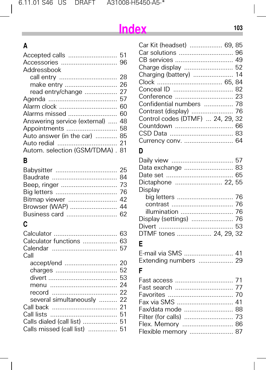 6.11.01 S46   US     DRAFT       A31008-H5450-A5-*103AAccepted calls  ...........................  51Accessories ...............................  96Addressbookcall entry  ................................  28make entry .............................  26read entry/change ..................  27Agenda ......................................  57Alarm clock ................................  60Alarms missed ...........................  60Answering service (external)  .....  48Appointments ............................  58Auto answer (in the car)  ............  85Auto redial  .................................  21Autom. selection (GSM/TDMA) .  81BBabysitter ..................................  25Baudrate ....................................  84Beep, ringer ...............................  73Big letters  ..................................  76Bitmap viewer  ...........................  42Browser (WAP) ..........................  44Business card  ............................  62CCalculator ...................................  63Calculator functions ...................  63Calendar ....................................  57Callaccept/end .............................  20charges ..................................  52divert ......................................  53menu .....................................  24record ....................................  22several simultaneously  ..........  22Call back  ....................................  21Call lists  .....................................  51Calls dialed (call list) ...................  51Calls missed (call list)  ................  51Car Kit (headset)  .................. 69, 85Car solutions .............................. 96CB services ................................ 49Charge display  ........................... 52Charging (battery)  ...................... 14Clock .................................... 65, 84Conceal ID  ................................. 82Conference ................................ 23Confidential numbers  ................ 78Contrast (display)  ....................... 76Control codes (DTMF)  ... 24, 29, 32Countdown ................................ 66CSD Data  ................................... 83Currency conv. ........................... 64DDaily view  .................................. 57Data exchange ........................... 83Date set  ..................................... 65Dictaphone  .......................... 22, 55Displaybig letters ............................... 76contrast .................................. 76illumination ............................. 76Display (settings)  ....................... 76Divert ......................................... 53DTMF tones ................... 24, 29, 32EE-mail via SMS ........................... 41Extending numbers  ................... 29FFast access ................................ 71Fast search  ................................ 77Favorites .................................... 70Fax via SMS ............................... 41Fax/data mode  ........................... 88Filter (for calls)  ........................... 73Flex. Memory  ............................ 86Flexible memory  ........................ 87Index