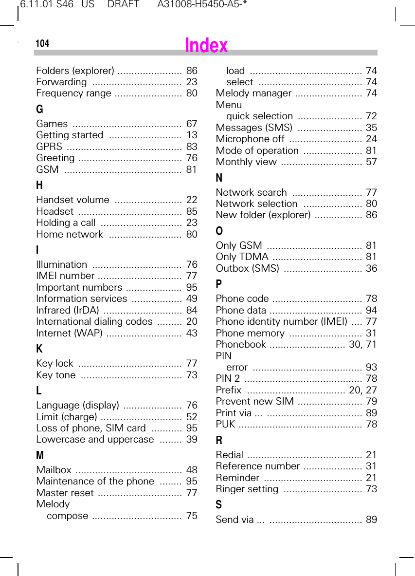 6.11.01 S46   US     DRAFT       A31008-H5450-A5-*104Folders (explorer) .......................  86Forwarding ................................  23Frequency range ........................  80GGames .......................................  67Getting started  ..........................  13GPRS .........................................  83Greeting .....................................  76GSM ..........................................  81HHandset volume  ........................  22Headset .....................................  85Holding a call  .............................  23Home network  ..........................  80IIllumination ................................  76IMEI number ..............................  77Important numbers ....................  95Information services  ..................  49Infrared (IrDA)  ............................  84International dialing codes  .........  20Internet (WAP) ...........................  43KKey lock  .....................................  77Key tone  ....................................  73LLanguage (display) .....................  76Limit (charge) .............................  52Loss of phone, SIM card  ...........  95Lowercase and uppercase  ........  39MMailbox ......................................  48Maintenance of the phone  ........  95Master reset ..............................  77Melodycompose ................................  75load ........................................ 74select ..................................... 74Melody manager ........................ 74Menuquick selection  ....................... 72Messages (SMS)  ....................... 35Microphone off  .......................... 24Mode of operation  ..................... 81Monthly view ............................. 57NNetwork search  ......................... 77Network selection  ..................... 80New folder (explorer) ................. 86OOnly GSM  .................................. 81Only TDMA ................................ 81Outbox (SMS)  ............................ 36PPhone code ................................ 78Phone data ................................. 94Phone identity number (IMEI) .... 77Phone memory  .......................... 31Phonebook ........................... 30, 71PINerror ....................................... 93PIN 2 .......................................... 78Prefix  ................................... 20, 27Prevent new SIM ....................... 79Print via ... .................................. 89PUK ............................................ 78RRedial ......................................... 21Reference number ..................... 31Reminder ................................... 21Ringer setting  ............................ 73SSend via ...  ................................. 89Index