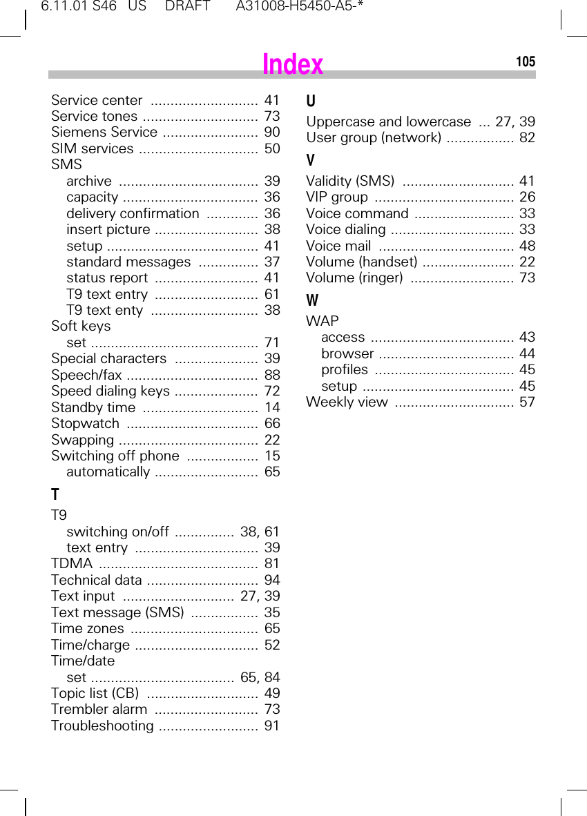 6.11.01 S46   US     DRAFT       A31008-H5450-A5-*105Service center  ...........................  41Service tones .............................  73Siemens Service ........................  90SIM services ..............................  50SMSarchive ...................................  39capacity ..................................  36delivery confirmation  .............  36insert picture ..........................  38setup ......................................  41standard messages  ...............  37status report  ..........................  41T9 text entry  ..........................  61T9 text enty  ...........................  38Soft keysset ..........................................  71Special characters  .....................  39Speech/fax .................................  88Speed dialing keys .....................  72Standby time  .............................  14Stopwatch .................................  66Swapping ...................................  22Switching off phone  ..................  15automatically ..........................  65TT9switching on/off ...............  38, 61text entry  ...............................  39TDMA ........................................  81Technical data ............................  94Text input  ............................  27, 39Text message (SMS)  .................  35Time zones  ................................  65Time/charge ...............................  52Time/dateset ....................................  65, 84Topic list (CB)  ............................  49Trembler alarm  ..........................  73Troubleshooting .........................  91UUppercase and lowercase  ... 27, 39User group (network) ................. 82VValidity (SMS)  ............................ 41VIP group  ................................... 26Voice command ......................... 33Voice dialing ............................... 33Voice mail  .................................. 48Volume (handset) ....................... 22Volume (ringer)  .......................... 73WWAPaccess .................................... 43browser .................................. 44profiles ................................... 45setup ...................................... 45Weekly view  .............................. 57Index