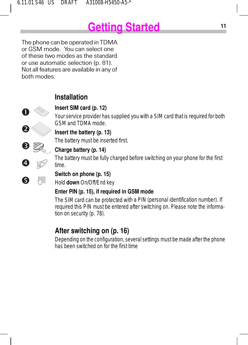 116.11.01 S46   US     DRAFT       A31008-H5450-A5-*Getting StartedThe phone can be operated in TDMA or GSM mode.  You can select one of these two modes as the standard or use automatic selection (p. 81). Not all features are available in any of both modes.Procedure TDMA installatInstallationInsert SIM card (p. 12)Your service provider has supplied you with a SIM card that is required for both GSM and TDMA mode.Insert the battery (p. 13)The battery must be inserted first.Charge battery (p. 14)The battery must be fully charged before switching on your phone for the first time.Switch on phone (p. 15)Hold down On/Off/End keyEnter PIN (p. 15), if required in GSM modeThe SIM card can be protected with a PIN (personal identification number). If required this PIN must be entered after switching on. Please note the informa-tion on security (p. 78).After switching on (p. 16)Depending on the configuration, several settings must be made after the phone has been switched on for the first time