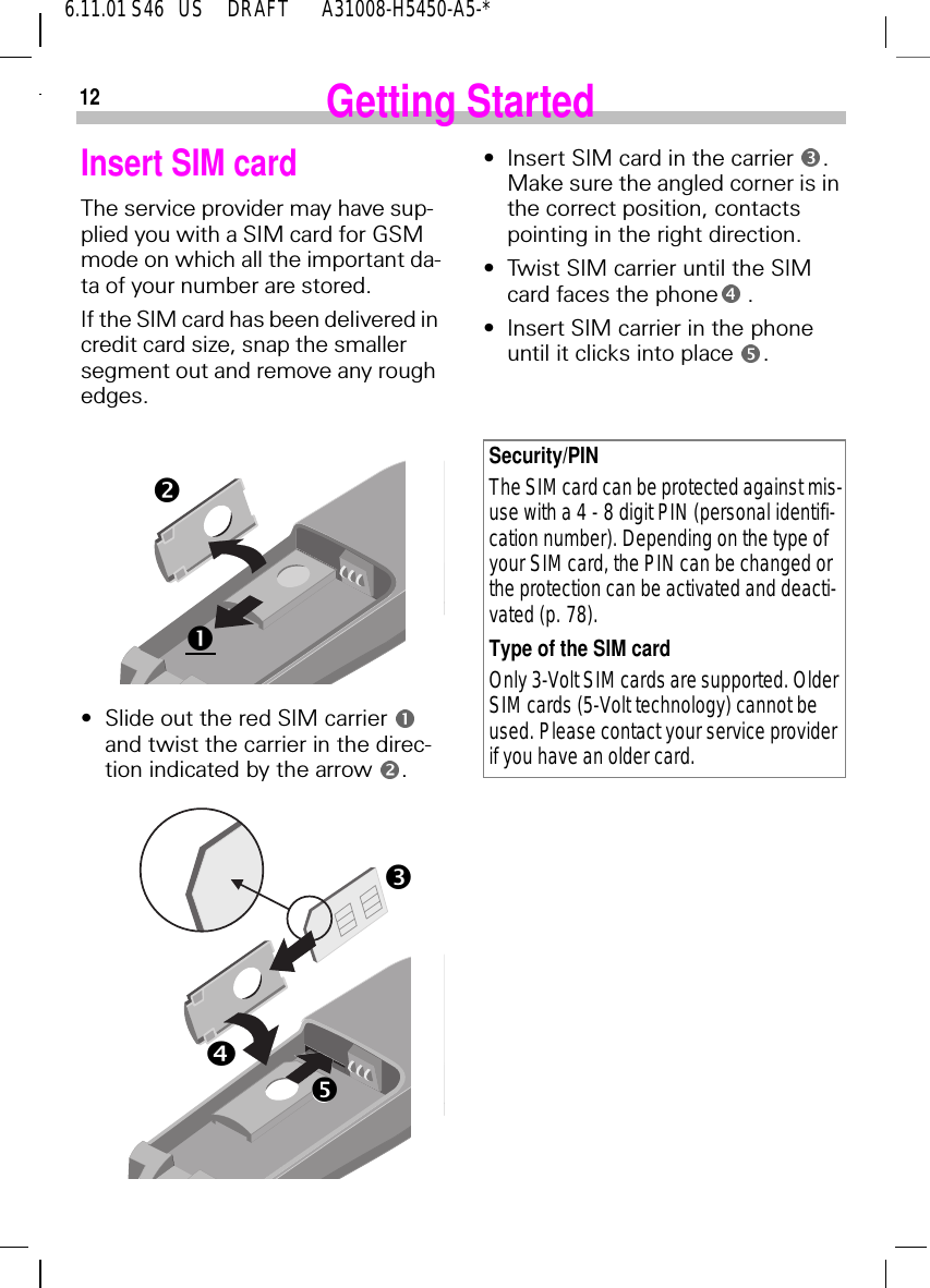 126.11.01 S46   US     DRAFT       A31008-H5450-A5-*Getting StartedInsert SIM cardThe service provider may have sup-plied you with a SIM card for GSM mode on which all the important da-ta of your number are stored. If the SIM card has been delivered in credit card size, snap the smaller segment out and remove any rough edges.&bull;Slide out the red SIM carrier and twist the carrier in the direc-tion indicated by the arrow  .noprG&bull;Insert SIM card in the carrier  . Make sure the angled corner is in the correct position, contacts pointing in the right direction.&bull;Twist SIM carrier until the SIM card faces the phone  .&bull;Insert SIM carrier in the phone until it clicks into place  .Security/PINThe SIM card can be protected against mis-use with a 4 - 8 digit PIN (personal identifi-cation number). Depending on the type of your SIM card, the PIN can be changed or the protection can be activated and deacti-vated (p. 78).Type of the SIM cardOnly 3-Volt SIM cards are supported. Older SIM cards (5-Volt technology) cannot be used. Please contact your service provider if you have an older card.