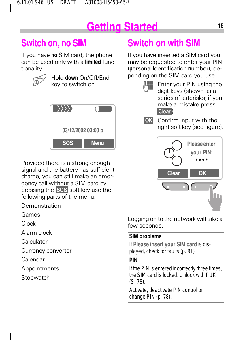 156.11.01 S46   US     DRAFT       A31008-H5450-A5-*Getting StartedSwitch on, no SIMIf you have no SIM card, the phone can be used only with a limited func-tionality. Hold down On/Off/End key to switch on.Provided there is a strong enough signal and the battery has sufficient charge, you can still make an emer-gency call without a SIM card by pressing the   soft key use the following parts of the menu:DemonstrationGamesClockAlarm clockCalculatorCurrency converterCalendarAppointmentsStopwatch+R03/12/2002 03:00 pSOS MenuSwitch on with SIMIf you have inserted a SIM card you may be requested to enter your PIN (personal identification number), de-pending on the SIM card you use. (Enter your PIN using the digit keys (shown as a series of asterisks; if you make a mistake press ).Confirm input with the right soft key (see figure).Logging on to the network will take a few seconds.SIM problemsIf Please insert your SIM card is dis-played, check for faults (p. 91).PINIf the PIN is entered incorrectly three times, the SIM card is locked. Unlock with PUK (S. 78).Activate, deactivate PIN control or change PIN (p. 78).Please enter your PIN:* * * *Clear OK