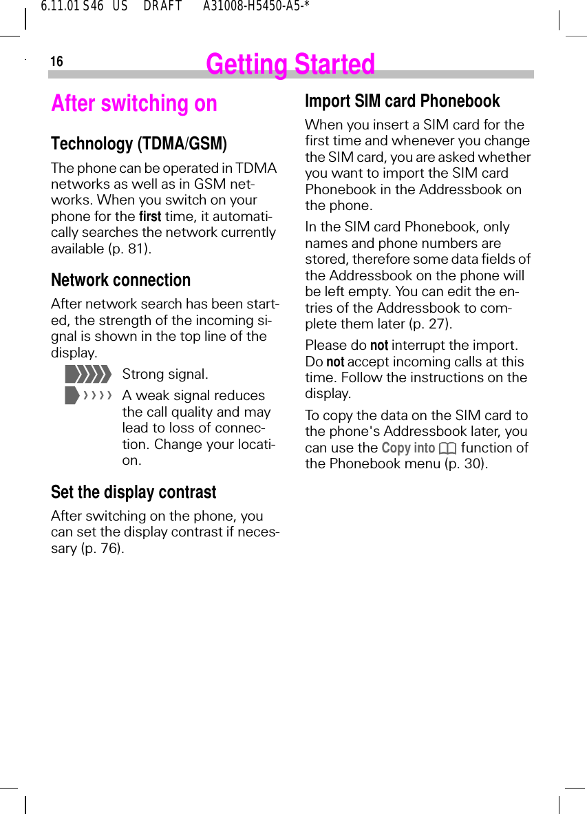 166.11.01 S46   US     DRAFT       A31008-H5450-A5-*Getting StartedAfter switching onTechnology (TDMA/GSM)The phone can be operated in TDMA networks as well as in GSM net-works. When you switch on your phone for the first time, it automati-cally searches the network currently available (p. 81).Network connectionAfter network search has been start-ed, the strength of the incoming si-gnal is shown in the top line of the display. +Strong signal. *A weak signal reduces the call quality and may lead to loss of connec-tion. Change your locati-on.Set the display contrastAfter switching on the phone, you can set the display contrast if neces-sary (p. 76).Import SIM card PhonebookWhen you insert a SIM card for the first time and whenever you change the SIM card, you are asked whether you want to import the SIM card Phonebook in the Addressbook on the phone.In the SIM card Phonebook, only names and phone numbers are stored, therefore some data fields of the Addressbook on the phone will be left empty. You can edit the en-tries of the Addressbook to com-plete them later (p. 27).Please do not interrupt the import. Do not accept incoming calls at this time. Follow the instructions on the display. To copy the data on the SIM card to the phone's Addressbook later, you can use the Copy into   function of the Phonebook menu (p. 30). 
