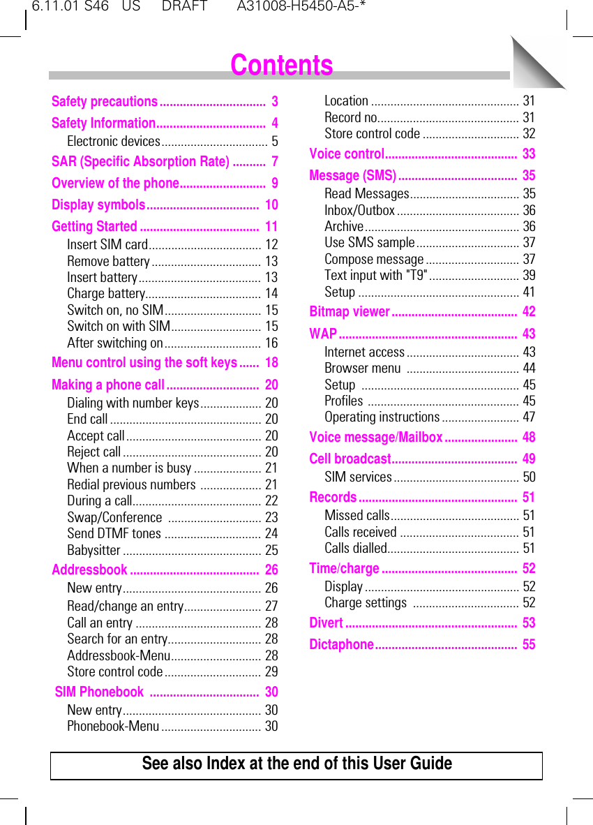 6.11.01 S46   US     DRAFT       A31008-H5450-A5-*1Safety precautions................................ 3Safety Information................................. 4Electronic devices................................. 5SAR (Specific Absorption Rate) .......... 7Overview of the phone.......................... 9Display symbols.................................. 10Getting Started.................................... 11Insert SIM card................................... 12Remove battery .................................. 13Insert battery...................................... 13Charge battery.................................... 14Switch on, no SIM.............................. 15Switch on with SIM............................ 15After switching on.............................. 16Menu control using the soft keys...... 18Making a phone call............................ 20Dialing with number keys................... 20End call ............................................... 20Accept call.......................................... 20Reject call........................................... 20When a number is busy ..................... 21Redial previous numbers ................... 21During a call........................................ 22Swap/Conference ............................. 23Send DTMF tones .............................. 24Babysitter ........................................... 25Addressbook....................................... 26New entry........................................... 26Read/change an entry........................ 27Call an entry ....................................... 28Search for an entry............................. 28Addressbook-Menu............................ 28Store control code .............................. 29 SIM Phonebook ................................. 30New entry........................................... 30Phonebook-Menu ............................... 30Location .............................................. 31Record no............................................ 31Store control code .............................. 32Voice control........................................ 33Message (SMS).................................... 35Read Messages.................................. 35Inbox/Outbox ...................................... 36Archive................................................ 36Use SMS sample................................ 37Compose message ............................. 37Text input with "T9"............................ 39Setup .................................................. 41Bitmap viewer...................................... 42WAP...................................................... 43Internet access................................... 43Browser menu  ................................... 44Setup ................................................. 45Profiles ............................................... 45Operating instructions ........................ 47Voice message/Mailbox...................... 48Cell broadcast...................................... 49SIM services....................................... 50Records................................................ 51Missed calls........................................ 51Calls received ..................................... 51Calls dialled......................................... 51Time/charge......................................... 52Display................................................ 52Charge settings  ................................. 52Divert.................................................... 53Dictaphone........................................... 55ContentsSee also Index at the end of this User Guide