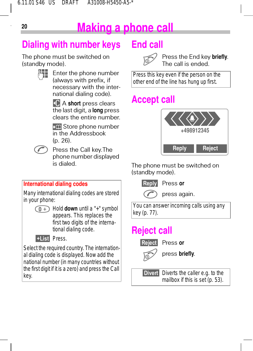 206.11.01 S46   US     DRAFT       A31008-H5450-A5-*Making a phone callDialing with number keysThe phone must be switched on (standby mode). (Enter the phone number (always with prefix, if necessary with the inter-national dialing code). $ A short press clears the last digit, a long press clears the entire number.  Store phone number in the Addressbook (p. 26). Press the Call key.The phone number displayed is dialed.International dialing codes Many international dialing codes are stored in your phone: Hold down until a "+" symbol appears. This replaces the first two digits of the interna-tional dialing code.Press.Select the required country. The internation-al dialing code is displayed. Now add the national number (in many countries without the first digit if it is a zero) and press the Call key.End call Press the End key briefly. The call is ended.Accept callThe phone must be switched on (standby mode).Press or press again.Reject callPress or press briefly.Press this key even if the person on the other end of the line has hung up first.You can answer incoming calls using any key (p. 77).Diverts the caller e.g. to the mailbox if this is set (p. 53).+498912345Reply Reject4