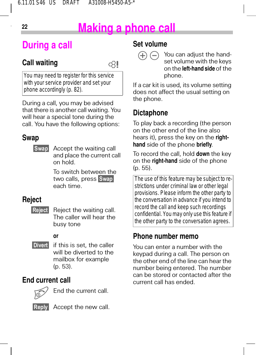 226.11.01 S46   US     DRAFT       A31008-H5450-A5-*Making a phone callDuring a callCall waitingDuring a call, you may be advised that there is another call waiting. You will hear a special tone during the call. You have the following options:SwapAccept the waiting call and place the current call on hold.To switch between the two calls, press   each time.RejectReject the waiting call. The caller will hear the busy tone orif this is set, the caller will be diverted to the mailbox for example (p. 53).End current call End the current call.Accept the new call.You may need to register for this service with your service provider and set your phone accordingly (p. 82).ZSet volume   Yo u  c a n  adjust the hand-set volume with the keys on the left-hand side of the phone.If a car kit is used, its volume setting does not affect the usual setting on the phone.DictaphoneTo play back a recording (the person on the other end of the line also hears it), press the key on the right-hand side of the phone briefly.To record the call, hold down the key on the right-hand side of the phone (p. 55).Phone number memoYou can enter a number with the keypad during a call. The person on the other end of the line can hear the number being entered. The number can be stored or contacted after the current call has ended.The use of this feature may be subject to re-strictions under criminal law or other legal provisions. Please inform the other party to the conversation in advance if you intend to record the call and keep such recordings confidential. You may only use this feature if the other party to the conversation agrees.