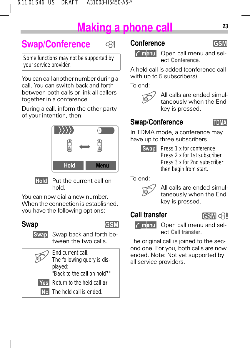 236.11.01 S46   US     DRAFT       A31008-H5450-A5-*Making a phone callSwap/Conference You can call another number during a call. You can switch back and forth between both calls or link all callers together in a conference.During a call, inform the other party of your intention, then:Put the current call on hold.You can now dial a new number. When the connection is established, you have the following options:SwapSwap back and forth be-tween the two calls.Some functions may not be supported by your service provider. End current call. The following query is dis-played: "Back to the call on hold?"Return to the held call orThe held call is ended.8+R=f=Hold Men&uuml;yConference Open call menu and sel-ect Conference.A held call is added (conference call with up to 5 subscribers).To end: All calls are ended simul-taneously when the End key is pressed.Swap/ConferenceIn TDMA mode, a conference may have up to three subscribers.Press 1 x for conferencePress 2 x for 1st subscriberPress 3 x for 2nd subscriberthen begin from start.To end: All calls are ended simul-taneously when the End key is pressed.Call transfer  Open call menu and sel-ect Call transfer.The original call is joined to the sec-ond one. For you, both calls are now ended. Note: Not yet supported by all service providers.yqy 8