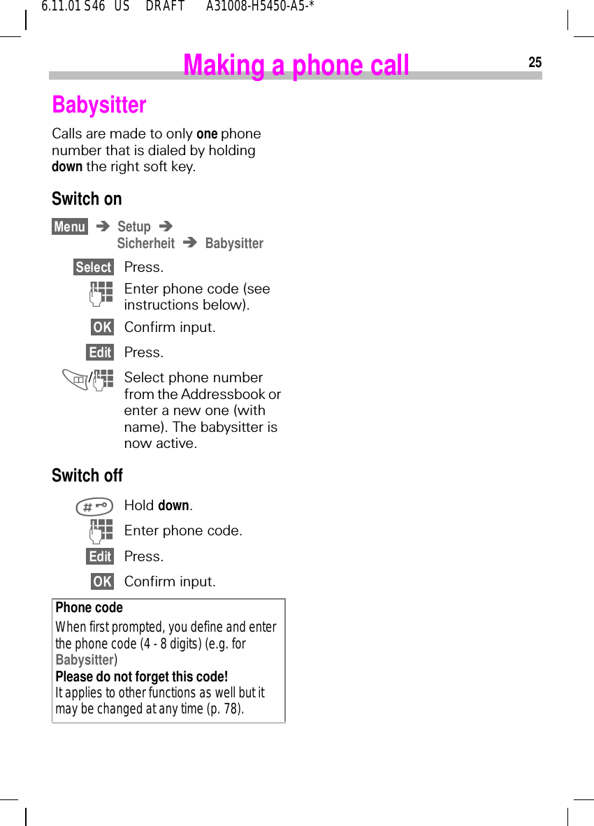 256.11.01 S46   US     DRAFT       A31008-H5450-A5-*Making a phone callBabysitterCalls are made to only one phone number that is dialed by holding down the right soft key.Switch onSetupSicherheit BabysitterPress. (Enter phone code (see instructions below).Confirm input.Press. / (Select phone number from the Addressbook or enter a new one (with name). The babysitter is now active.Switch off Hold down. (Enter phone code.Press.Confirm input.Phone codeWhen first prompted, you define and enter the phone code (4 - 8 digits) (e.g. for Babysitter)Please do not forget this code! It applies to other functions as well but it may be changed at any time (p. 78).  