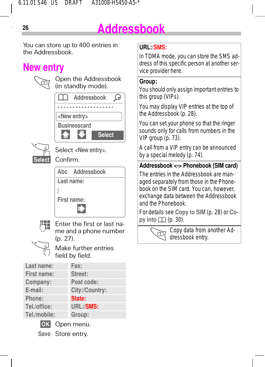 266.11.01 S46   US     DRAFT       A31008-H5450-A5-*AddressbookYou can store up to 400 entries in the Addressbook.New entry Open the Addressbook (in standby mode). ^Select <New entry>.Confirm. (Enter the first or last na-me and a phone number (p. 27). ^Make further entries field by field.Open menu.Save Store entry.Last name: Fax:First name: Street:Company: Post code:E-mail: City:/Country:Phone: State:Tel./office: URL:/SMS:Tel./mobile: Group:Addressbook /- - - - - - - - - - - - - - - - - - - <New entry>Businesscard# " SelectAbc AddressbookLast name:|First name:!URL:/SMS:In TDMA mode, you can store the SMS ad-dress of this specific person at another ser-vice provider here.Group:You should only assign important entries to this group (VIPs). You may display VIP entries at the top of the Addressbook (p. 28).You can set your phone so that the ringer sounds only for calls from numbers in the VIP group (p. 73).A call from a VIP entry can be announced by a special melody (p. 74).Addressbook <-> Phonebook (SIM card)The entries in the Addressbook are man-aged separately from those in the Phone-book on the SIM card. You can, however, exchange data between the Addressbook and the Phonebook. For details see Copy to SIM (p. 28) or Co-py into   (p. 30). Copy data from another Ad-dressbook entry.