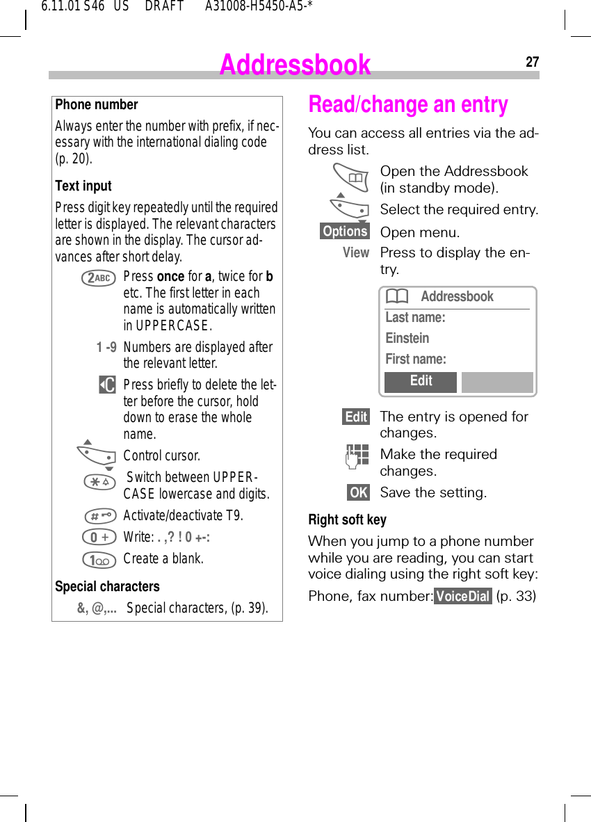 276.11.01 S46   US     DRAFT       A31008-H5450-A5-*AddressbookPhone numberAlways enter the number with prefix, if nec-essary with the international dialing code (p. 20).Text inputPress digit key repeatedly until the required letter is displayed. The relevant characters are shown in the display. The cursor ad-vances after short delay. Press once for a, twice for b etc. The first letter in each name is automatically written in UPPERCASE.1 -9 Numbers are displayed after the relevant letter. $Press briefly to delete the let-ter before the cursor, hold down to erase the whole name. _Control cursor.  Switch between UPPER-CASE lowercase and digits. Activate/deactivate T9. Write: . ,? ! 0 +-:  Create a blank.Special characters&amp;, @,...  Special characters, (p. 39).Read/change an entryYou can access all entries via the ad-dress list. Open the Addressbook (in standby mode). _Select the required entry.Open menu.View Press to display the en-try.The entry is opened for changes. (Make the required changes.Save the setting.Right soft keyWhen you jump to a phone number while you are reading, you can start voice dialing using the right soft key:Phone, fax number:  (p. 33)AddressbookLast name:EinsteinFirst name:Edit