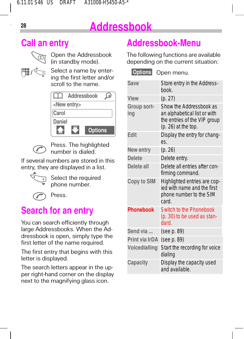 286.11.01 S46   US     DRAFT       A31008-H5450-A5-*AddressbookCall an entry Open the Addressbook (in standby mode).   (/ _Select a name by enter-ing the first letter and/or scroll to the name. Press. The highlighted number is dialed.If several numbers are stored in this entry, they are displayed in a list. _Select the required phone number. Press.Search for an entryYou can search efficiently through large Addressbooks. When the Ad-dressbook is open, simply type the first letter of the name required.The first entry that begins with this letter is displayed.The search letters appear in the up-per right-hand corner on the display next to the magnifying glass icon.Addressbook /<New entry>CarolDaniel# " OptionsAddressbook-MenuThe following functions are available depending on the current situation:Open menu.Save Store entry in the Address-book.View (p. 27)Group sort-ing Show the Addressbook as an alphabetical list or with the entries of the VIP group (p. 26) at the top.Edit Display the entry for chang-es.New entry (p. 26)Delete Delete entry.Delete all Delete all entries after con-firming command.Copy to SIM Highlighted entries are cop-ied with name and the first phone number to the SIM card.Phonebook Switch to the Phonebook (p. 30) to be used as stan-dard.Send via ... (see p. 89)Print via IrDA (see p. 89)Voicedialling Start the recording for voice dialingCapacity Display the capacity used and available. 