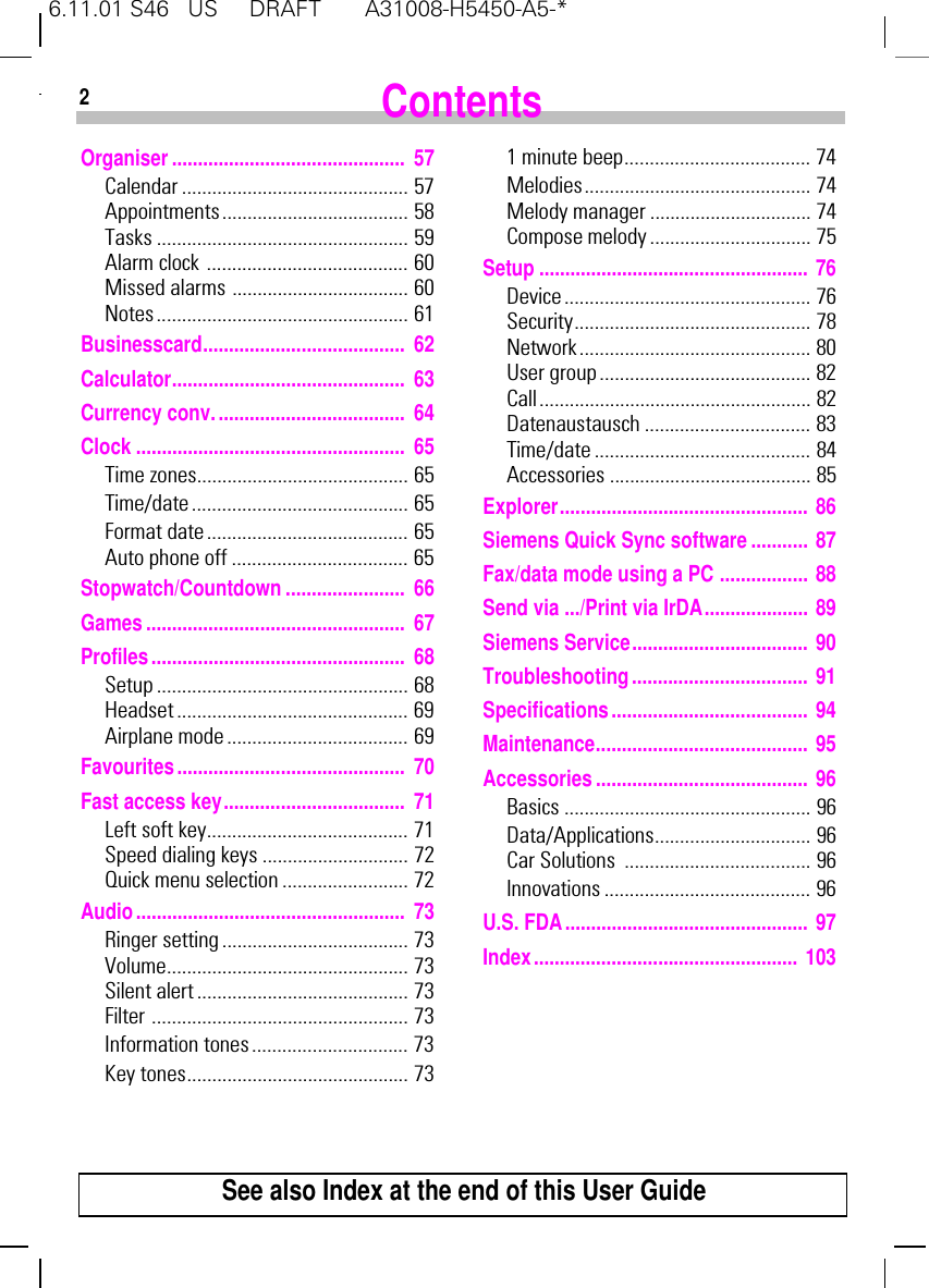 6.11.01 S46   US     DRAFT       A31008-H5450-A5-*2Organiser............................................. 57Calendar ............................................. 57Appointments..................................... 58Tasks .................................................. 59Alarm clock ........................................ 60Missed alarms ................................... 60Notes.................................................. 61Businesscard....................................... 62Calculator............................................. 63Currency conv..................................... 64Clock .................................................... 65Time zones.......................................... 65Time/date ........................................... 65Format date ........................................ 65Auto phone off ................................... 65Stopwatch/Countdown....................... 66Games.................................................. 67Profiles................................................. 68Setup.................................................. 68Headset.............................................. 69Airplane mode .................................... 69Favourites............................................ 70Fast access key................................... 71Left soft key........................................ 71Speed dialing keys ............................. 72Quick menu selection ......................... 72Audio.................................................... 73Ringer setting..................................... 73Volume................................................ 73Silent alert.......................................... 73Filter ................................................... 73Information tones............................... 73Key tones............................................ 731 minute beep..................................... 74Melodies............................................. 74Melody manager ................................ 74Compose melody ................................ 75Setup .................................................... 76Device................................................. 76Security............................................... 78Network.............................................. 80User group .......................................... 82Call...................................................... 82Datenaustausch ................................. 83Time/date ........................................... 84Accessories ........................................ 85Explorer................................................ 86Siemens Quick Sync software........... 87Fax/data mode using a PC ................. 88Send via .../Print via IrDA.................... 89Siemens Service.................................. 90Troubleshooting.................................. 91Specifications...................................... 94Maintenance......................................... 95Accessories......................................... 96Basics ................................................. 96Data/Applications............................... 96Car Solutions  ..................................... 96Innovations ......................................... 96U.S. FDA............................................... 97Index................................................... 103ContentsSee also Index at the end of this User Guide