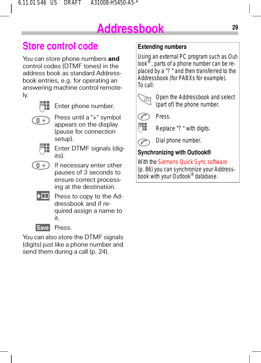 296.11.01 S46   US     DRAFT       A31008-H5450-A5-*AddressbookStore control codeYou can store phone numbers and control codes (DTMF tones) in the address book as standard Address-book entries, e.g. for operating an answering machine control remote-ly.  (Enter phone number. Press until a "+" symbol appears on the display (pause for connection setup).  (Enter DTMF signals (dig-its). If necessary enter other pauses of 3 seconds to ensure correct process-ing at the destination. Press to copy to the Ad-dressbook and if re-quired assign a name to it.Press.You can also store the DTMF signals (digits) just like a phone number and send them during a call (p. 24).Extending numbersUsing an external PC program such as Out-look&reg; , parts of a phone number can be re-placed by a "? " and then transferred to the Addressbook (for PABXs for example). To call: Open the Addressbook and select (part of) the phone number. Press. (Replace "? " with digits. Dial phone number.Synchronizing with Outlook&reg;With the Siemens Quick Sync software (p. 86) you can synchronize your Address-book with your Outlook&reg; database.
