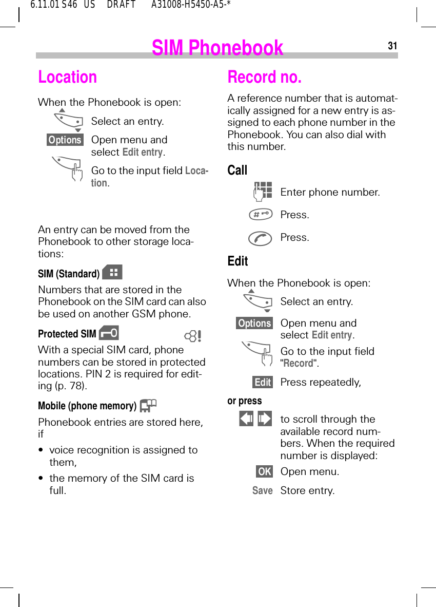 316.11.01 S46   US     DRAFT       A31008-H5450-A5-*SIM PhonebookLocation When the Phonebook is open: _Select an entry.Open menu and select Edit entry. ^Go to the input field Loca-tion. An entry can be moved from the Phonebook to other storage loca-tions:SIM (Standard)  eNumbers that are stored in the Phonebook on the SIM card can also be used on another GSM phone.Protected SIM  \With a special SIM card, phone numbers can be stored in protected locations. PIN 2 is required for edit-ing (p. 78).Mobile (phone memory)  .Phonebook entries are stored here, if&bull;voice recognition is assigned to them,&bull;the memory of the SIM card is full.8Record no.A reference number that is automat-ically assigned for a new entry is as-signed to each phone number in the Phonebook. You can also dial with this number.Call  )Enter phone number. Press. Press.EditWhen the Phonebook is open: _Select an entry.Open menu and select Edit entry. ^Go to the input field "Record".Press repeatedly,or press    !to scroll through the available record num-bers. When the required number is displayed:Open menu.Save Store entry.