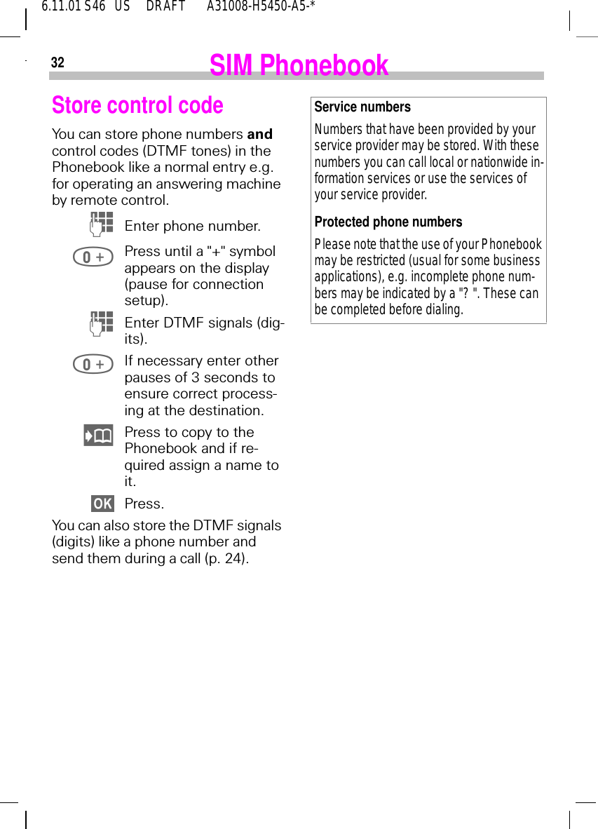 326.11.01 S46   US     DRAFT       A31008-H5450-A5-* SIM PhonebookStore control codeYou can store phone numbers and control codes (DTMF tones) in the Phonebook like a normal entry e.g. for operating an answering machine by remote control. (Enter phone number. Press until a "+" symbol appears on the display (pause for connection setup). (Enter DTMF signals (dig-its). If necessary enter other pauses of 3 seconds to ensure correct process-ing at the destination. Press to copy to the Phonebook and if re-quired assign a name to it.Press.You can also store the DTMF signals (digits) like a phone number and send them during a call (p. 24).Service numbersNumbers that have been provided by your service provider may be stored. With these numbers you can call local or nationwide in-formation services or use the services of your service provider.Protected phone numbersPlease note that the use of your Phonebook may be restricted (usual for some business applications), e.g. incomplete phone num-bers may be indicated by a "? ". These can be completed before dialing.