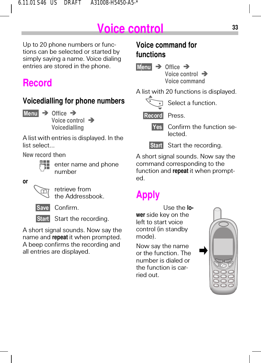 336.11.01 S46   US     DRAFT       A31008-H5450-A5-*Voice controlUp to 20 phone numbers or func-tions can be selected or started by simply saying a name. Voice dialing entries are stored in the phone.RecordVoicedialling for phone numbersOfficeVoice controlVoicediallingA list with entries is displayed. In the list select...New record then (enter name and phone number or  retrieve from the Addressbook.Confirm.Start the recording.A short signal sounds. Now say the name and repeat it when prompted. A beep confirms the recording and all entries are displayed.Voice command forfunctionsOfficeVoice controlVoice commandA list with 20 functions is displayed. _Select a function.Press.Confirm the function se-lected.Start the recording.A short signal sounds. Now say the command corresponding to the function and repeat it when prompt-ed.ApplyUse the lo-wer side key on the left to start voice control (in standby mode).Now say the name or the function. The number is dialed or the function is car-ried out.