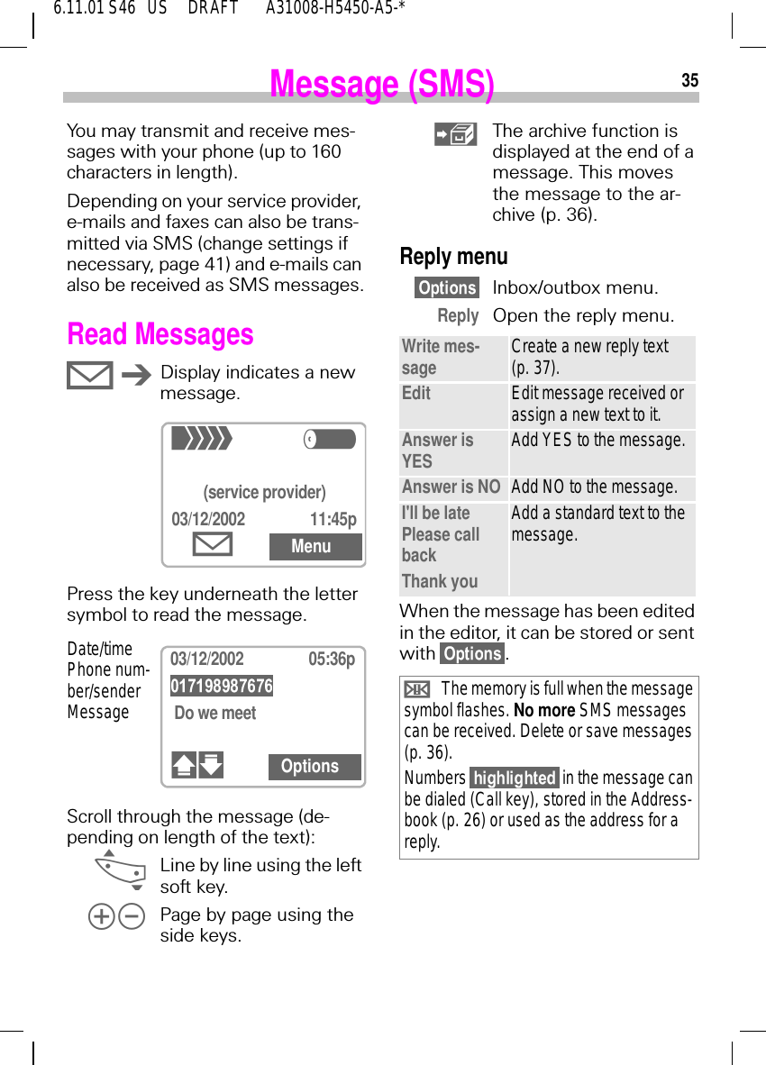 356.11.01 S46   US     DRAFT       A31008-H5450-A5-*Message (SMS)You may transmit and receive mes-sages with your phone (up to 160 characters in length).Depending on your service provider, e-mails and faxes can also be trans-mitted via SMS (change settings if necessary, page 41) and e-mails can also be received as SMS messages.Read Messages 9 D Display indicates a new message.Press the key underneath the letter symbol to read the message.Scroll through the message (de-pending on length of the text): _Line by line using the left soft key. $% Page by page using the side keys.+R(service provider)03/12/2002 11:45p9Menu03/12/2002 05:36p Do we meet8.00a in the hotel?#" OptionsDate/time Phone num-ber/sender Message The archive function is displayed at the end of a message. This moves the message to the ar-chive (p. 36).Reply menuInbox/outbox menu.Reply Open the reply menu.When the message has been edited in the editor, it can be stored or sent with  .Write mes-sage Create a new reply text (p. 37).Edit Edit message received or assign a new text to it.Answer is YES Add YES to the message.Answer is NO Add NO to the message.I'll be late Please call backThank youAdd a standard text to the message.  dThe memory is full when the message symbol flashes. No more SMS messages can be received. Delete or save messages (p. 36).Numbers   in the message can be dialed (Call key), stored in the Address-book (p. 26) or used as the address for a reply. 