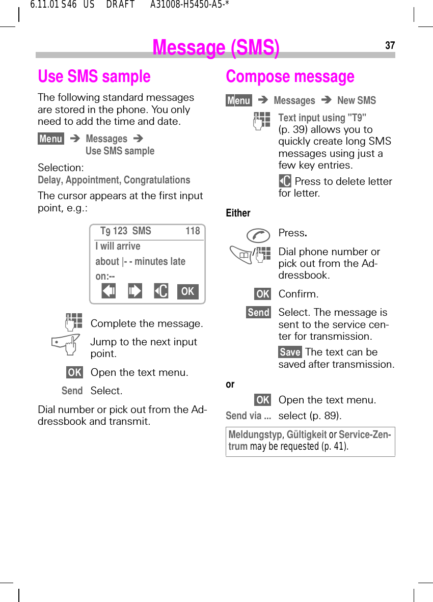 376.11.01 S46   US     DRAFT       A31008-H5450-A5-*Message (SMS)Use SMS sample The following standard messages are stored in the phone. You only need to add the time and date.MessagesUse SMS sampleSelection: Delay, Appointment, CongratulationsThe cursor appears at the first input point, e.g.: (Complete the message. aJump to the next input point.Open the text menu.Send Select.Dial number or pick out from the Ad-dressbook and transmit.  T9 123  SMS 118I will arrive about |- - minutes lateon:--  ! $ OKCompose messageMessages New SMS (Text input using "T9" (p. 39) allows you to quickly create long SMS messages using just a few key entries. $ Press to delete letter for letter.Either Press. / (Dial phone number or pick out from the Ad-dressbook.Confirm.Select. The message is sent to the service cen-ter for transmission. The text can be saved after transmission.orOpen the text menu.Send via ... select (p. 89).Meldungstyp, G&uuml;ltigkeit or Service-Zen-trum may be requested (p. 41).