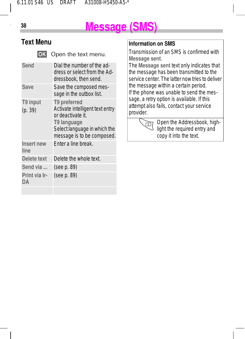386.11.01 S46   US     DRAFT       A31008-H5450-A5-*Message (SMS)Text MenuOpen the text menu.Send Dial the number of the ad-dress or select from the Ad-dressbook, then send.Save Save the composed mes-sage in the outbox list.T9 input(p. 39) T9 preferred Activate intelligent text entry or deactivate it.T9 languageSelect language in which the message is to be composed.Insert new line Enter a line break.Delete text  Delete the whole text.Send via ... (see p. 89)Print via Ir-DA (see p. 89)Information on SMSTransmission of an SMS is confirmed with Message sent. The Message sent text only indicates that the message has been transmitted to the service center. The latter now tries to deliver the message within a certain period.If the phone was unable to send the mes-sage, a retry option is available. If this attempt also fails, contact your service provider. Open the Addressbook, high-light the required entry and copy it into the text.