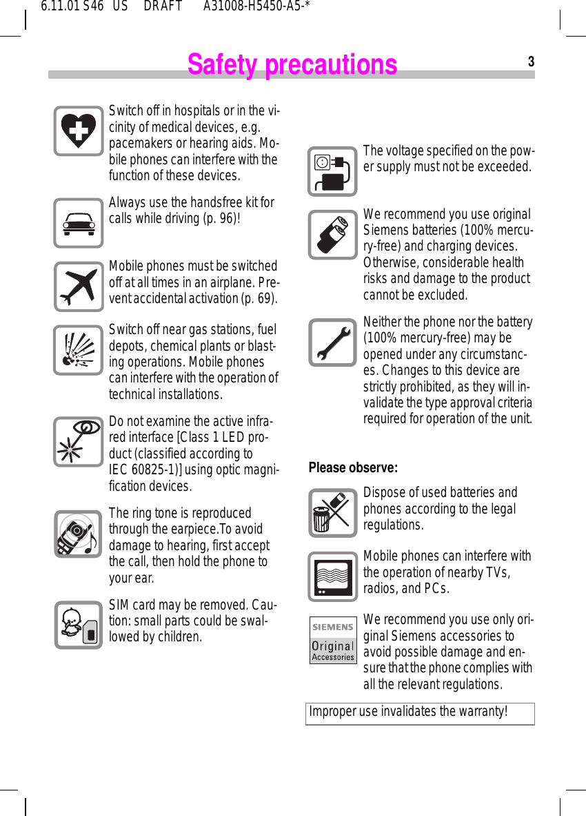36.11.01 S46   US     DRAFT       A31008-H5450-A5-*Safety precautionsSwitch off in hospitals or in the vi-cinity of medical devices, e.g. pacemakers or hearing aids. Mo-bile phones can interfere with the function of these devices.Always use the handsfree kit for calls while driving (p. 96)!Mobile phones must be switched off at all times in an airplane. Pre-vent accidental activation (p. 69). Switch off near gas stations, fuel depots, chemical plants or blast-ing operations. Mobile phones can interfere with the operation of technical installations.Do not examine the active infra-red interface [Class 1 LED pro-duct (classified according to IEC 60825-1)] using optic magni-fication devices.The ring tone is reproduced through the earpiece.To avoid damage to hearing, first accept the call, then hold the phone to your ear.SIM card may be removed. Cau-tion: small parts could be swal-lowed by children. Please observe:  The voltage specified on the pow-er supply must not be exceeded.We recommend you use original Siemens batteries (100% mercu-ry-free) and charging devices. Otherwise, considerable health risks and damage to the product cannot be excluded.Neither the phone nor the battery (100% mercury-free) may be opened under any circumstanc-es. Changes to this device are strictly prohibited, as they will in-validate the type approval criteria required for operation of the unit.Dispose of used batteries and phones according to the legal regulations.Mobile phones can interfere with the operation of nearby TVs, radios, and PCs.We recommend you use only ori-ginal Siemens accessories to avoid possible damage and en-sure that the phone complies with all the relevant regulations. Improper use invalidates the warranty!