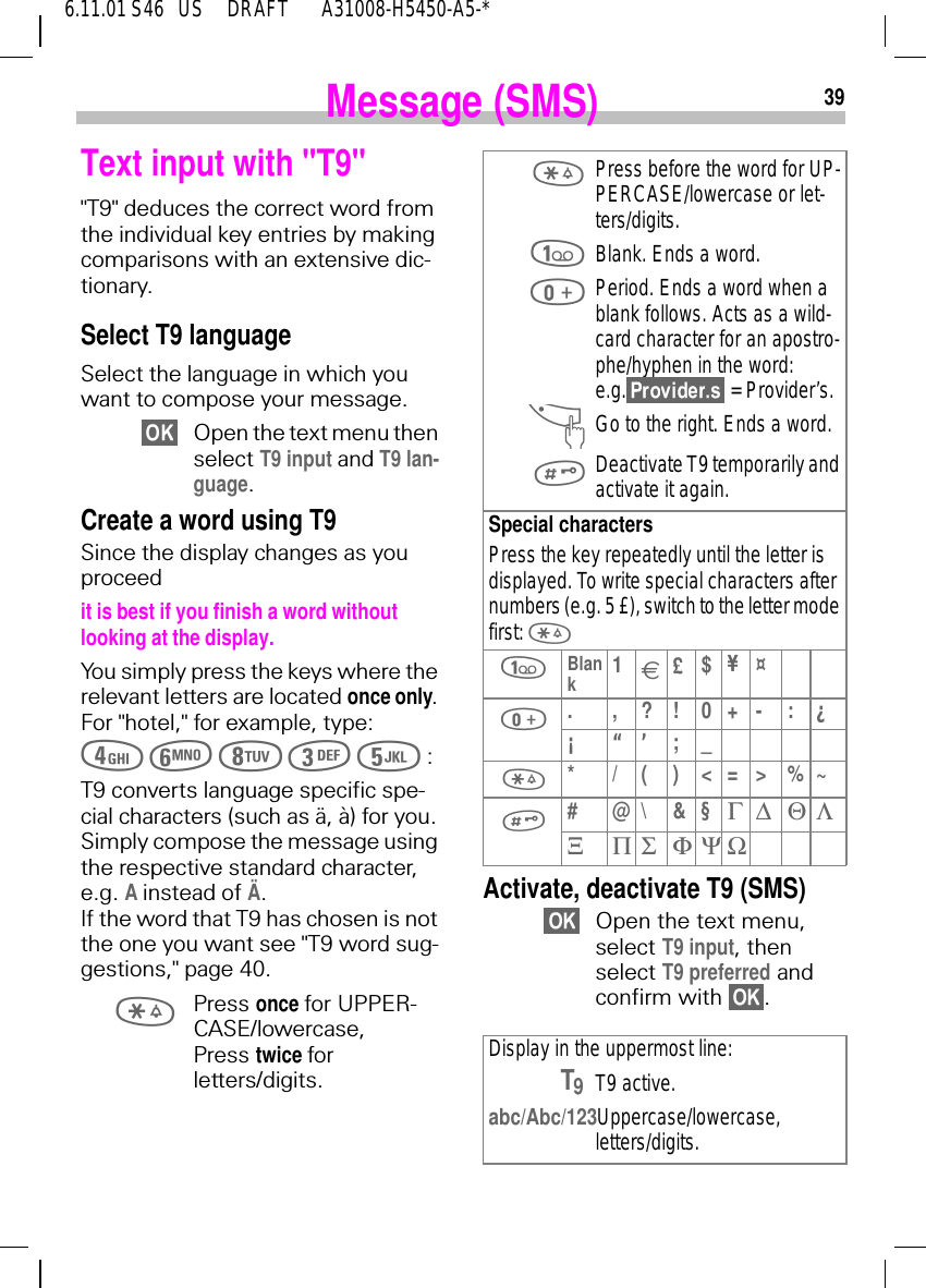 396.11.01 S46   US     DRAFT       A31008-H5450-A5-*Message (SMS)Text input with "T9""T9" deduces the correct word from the individual key entries by making comparisons with an extensive dic-tionary.Select T9 languageSelect the language in which you want to compose your message.Open the text menu then select T9 input and T9 lan-guage.Create a word using T9Since the display changes as you proceedit is best if you finish a word without looking at the display.You simply press the keys where the relevant letters are located once only. For "hotel," for example, type:          :T9 converts language specific spe-cial characters (such as &auml;, &agrave;) for you. Simply compose the message using the respective standard character, e.g. A instead of &Auml;. If the word that T9 has chosen is not the one you want see "T9 word sug-gestions," page 40. Press once for UPPER-CASE/lowercase,Press twice forletters/digits. Activate, deactivate T9 (SMS)Open the text menu,select T9 input, then select T9 preferred and confirm with  .  Press before the word for UP-PERCASE/lowercase or let-ters/digits. Blank. Ends a word. Period. Ends a word when a blank follows. Acts as a wild-card character for an apostro-phe/hyphen in the word:e.g.  = Provider&rsquo;s. ^Go to the right. Ends a word. Deactivate T9 temporarily and activate it again.Special charactersPress the key repeatedly until the letter is displayed. To write special characters after numbers (e.g. 5 &pound;), switch to the letter mode first:   Blank1&euro;&pound;$&yen;&curren; .,?!0+-:&iquest;&iexcl;&ldquo;&rsquo;;_ * / ( ) < = > % ~ #@\&amp;&sect;&Gamma; ∆ &Theta; &Lambda;&Xi;&Pi;&Sigma;&Phi;&Psi;ΩDisplay in the uppermost line:T9T9 active.abc/Abc/123 Uppercase/lowercase, letters/digits.